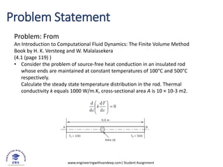 www.engineeringwithsandeep.com| Student Assignment
Problem Statement
Problem: From
An Introduction to Computational Fluid Dynamics: The Finite Volume Method
Book by H. K. Versteeg and W. Malalasekera
(4.1 (page 119) )
• Consider the problem of source-free heat conduction in an insulated rod
whose ends are maintained at constant temperatures of 100°C and 500°C
respectively.
Calculate the steady state temperature distribution in the rod. Thermal
conductivity k equals 1000 W/m.K, cross-sectional area A is 10 × 10-3 m2.
 