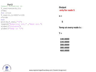 www.engineeringwithsandeep.com| Student Assignment
%exact soluation is
T_real=zeros(n,1);
r=dx;
for i=1:n
T_real(i,1)=800*r+100
r=r+dx
end
plot(m,T_real,"-b")
legend("Numerical sol." ,"Real sol.")
xlabel("Distance")
ylabel("Temp is °c")
Part3
Output
only for node 5
n =
5
Temp at every node is :
T =
140.0000
220.0000
300.0000
380.0000
460.0000
 