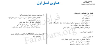‫ﻋﻨﺎوﻳﻦ‬‫ﻓﺼﻞ‬‫او‬‫ل‬
‫ﻓﺼﻞ‬‫اول‬:‫ﺧﻄﺎﻫﺎ‬‫و‬‫اﺷﺘﺒﺎﻫﺎت‬
1-‫ﻣﻨﺎﺑﻊ‬‫ﺧﻄﺎ‬:
-‫ﺧﻄﺎي‬‫داده‬
-‫ﺧﻄﺎي‬‫ﻣﺪل‬
-‫ﺧﻄﺎي‬‫اﻋﻤﺎل‬‫ﺣﺴﺎﺑﻲ‬‫و‬‫ﺧﻄﺎي‬‫ﻧﻤﺎﻳﺶ‬‫اﻋﺪاد‬:‫ﻣﺜﻞ‬‫ﺧﻄﺎي‬‫ﮔﺮد‬‫ﻛﺮدن‬
-‫ﺧﻄﺎي‬‫روش‬:‫ﻣﺜﻞ‬‫ﺧﻄﺎي‬‫ﺑﺮش‬
-‫راه‬‫ﻫﺎي‬‫ﻏﻠﺒﻪ‬‫ﺑﺮ‬‫ﺧﻄﺎﻫﺎي‬‫ﺑﺮش‬‫و‬‫ﮔﺮد‬‫ﻛﺮدن‬
2-‫ﻗﻮاﻧﻴﻦ‬‫ﮔﺮد‬‫ﻛﺮدن‬
3-‫ارﻗﺎم‬‫ﺑﺎ‬‫ﻣﻌﻨﻲ‬
-‫اﻋﺪاد‬‫ﺣﻘﻴﻘﻲ‬‫ﺑﺎ‬‫ﻓﺮﻣﺖ‬‫ﻣﻤﻴﺰ‬‫ﺷﻨﺎور‬‫ﻫﻨﺠﺎر‬‫ﺷﺪه‬
-‫ارﻗﺎم‬‫ﺑﺎ‬‫ﻣﻌﻨﻲ‬‫در‬‫ﺟﻤﻊ‬‫و‬‫ﺗﻔﺎﺿﻞ‬
-‫ارﻗﺎم‬‫ﺑﺎ‬‫ﻣﻌﻨﻲ‬‫در‬‫ﺿﺮب‬‫و‬‫ﺗﻘﺴﻴﻢ‬
4-‫ﻣﻌﻴﺎرﻫﺎي‬‫ﺳﻨﺠﺶ‬‫ﺧﻄﺎ‬‫و‬‫ﻣﺤﺎﺳﺒﻪ‬‫آﻧﻬﺎ‬
-‫ﺧﻄﺎي‬،‫ﻣﻄﻠﻖ‬‫ﺧﻄﺎي‬‫ﻧﺴﺒﻲ‬‫و‬‫ﺿﺮورت‬‫ﺗﻤﺎﻳﺰ‬‫ﻣﻴﺎن‬‫آﻧﻬﺎ‬
-‫درﺻﺪ‬‫ﺧﻄﺎي‬‫ﻧﺴﺒﻲ‬
-‫اﻧﺒﺎﺷﺘﮕﻲ‬‫ﺧﻄﺎ‬‫ﻃﻲ‬‫ﭼﻬﺎر‬‫ﻋﻤﻞ‬‫اﺻﻠﻲ‬
-‫ﻣﺤﺎﺳﺒﻪ‬‫ﺧﻄﺎي‬‫ﻧﺴﺒﻲ‬‫در‬‫اﻋﻤﺎل‬‫ﺣﺴﺎﺑﻲ‬
-‫ﻣﺤﺎﺳﺒﻪ‬‫ﺧﻄﺎ‬‫در‬‫ارزﻳﺎﺑﻲ‬‫ﺗﻮاﺑﻊ‬‫ﺗﻚ‬‫و‬‫ﭼﻨﺪ‬‫ﻣﺘﻐﻴﺮه‬
5-‫ﻣﻌﺮﻓﻲ‬‫ﺑﺮﻧﺎﻣﻪ‬Matlab‫ﺑﺮاي‬‫ﻛﺎرﺑﺮد‬‫ﻣﺤﺎﺳﺒﺎت‬‫ﻋﺪدي‬
-‫ﻣﻔﺎﻫﻴﻢ‬‫ﭘﺎﻳﻪ‬
‫ﻣﺤﺎﺳﺒﺎت‬‫ﻋﺪدي‬
‫ﻛﻤﻚ‬ ‫ﺑﻪ‬MATLAB
faradars.org/fvmth102
‫س‬‫ر‬‫د‬‫ا‬‫ﺮ‬‫ﻓ‬
FaraDars.org
 