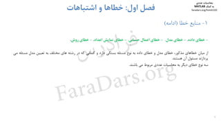 1-‫ﺧﻄﺎ‬ ‫ﻣﻨﺎﺑﻊ‬)‫اداﻣﻪ‬(
-‫ﺧﻄﺎي‬‫داده‬.-‫ﺧﻄﺎي‬‫ﻣﺪل‬.-‫ﺧﻄﺎي‬‫اﻋﻤﺎل‬‫ﺣﺴﺎﺑﻲ‬.-‫ﺧﻄﺎي‬‫ﻧﻤﺎﻳﺶ‬‫اﻋﺪاد‬.-‫ﺧﻄﺎي‬‫روش‬.
‫از‬‫ﻣﻴﺎن‬‫ﺧﻄﺎﻫﺎي‬‫ﻣﺬﻛﻮر‬،‫ﺧﻄﺎي‬‫ﻣﺪل‬‫و‬‫ﺧﻄﺎي‬‫داده‬‫ﺑﻪ‬‫ﻧﻮع‬‫ﻣﺴﺌﻠﻪ‬‫ﺑﺴﺘﮕﻲ‬‫دارد‬‫و‬‫ﻛﺴﺎﻧﻲ‬‫ﻛﻪ‬‫در‬‫رﺷﺘﻪ‬‫ﻫﺎي‬‫ﻣﺨﺘﻠﻒ‬‫ﺑﻪ‬‫ﺗﻌﻴﻴﻦ‬‫ﻣﺪل‬‫ﻣﺴﺌﻠ‬‫ﻪ‬‫ﻣﻲ‬
‫ﭘﺮدازﻧﺪ‬‫ﻣﺴﺌﻮل‬‫آن‬‫ﻫﺴﺘﻨﺪ‬.
‫ﺳﻪ‬‫ﻧﻮع‬‫ﺧﻄﺎي‬‫دﻳﮕﺮ‬‫ﺑﻪ‬‫ﻣﺤﺎﺳﺒﺎت‬‫ﻋﺪدي‬‫ﻣﺮﺑﻮط‬‫ﻣﻲ‬‫ﺑﺎﺷﻨﺪ‬.
6
‫اول‬ ‫ﻓﺼﻞ‬:‫اﺷﺘﺒﺎﻫﺎت‬ ‫و‬ ‫ﺧﻄﺎﻫﺎ‬
‫ﻣﺤﺎﺳﺒﺎت‬‫ﻋﺪدي‬
‫ﻛﻤﻚ‬ ‫ﺑﻪ‬MATLAB
faradars.org/fvmth102
‫س‬‫ر‬‫د‬‫ا‬‫ﺮ‬‫ﻓ‬
FaraDars.org
 