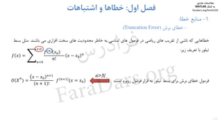 ‫ﺧﻄﺎﻫﺎﻳﻲ‬‫ﻛﻪ‬‫ﻧﺎﺷﻲ‬‫از‬‫ﺗﻘﺮﻳﺐ‬‫ﻫﺎي‬‫رﻳﺎﺿﻲ‬‫در‬‫ﻓﺮﻣﻮل‬‫ﻫﺎي‬‫اﺳﺎﺳﻲ‬‫ﺑﻪ‬‫ﺧﺎﻃﺮ‬‫ﻣﺤﺪودﻳﺖ‬‫ﻫﺎي‬‫ﺳﺨﺖ‬‫اﻓﺰاري‬‫ﻣﻲ‬‫ﺑﺎﺷﻨﺪ‬.‫ﻣﺜﻞ‬‫ﺑ‬‫ﺴﻂ‬
‫ﺗﻴﻠﻮر‬‫ﺑﺎ‬‫ﺗﻌﺮﻳﻒ‬‫زﻳﺮ‬:
‫ﻓﺮﻣﻮل‬‫ﺧﻄﺎي‬‫ﺑﺮش‬‫ﺑﺮاي‬‫ﺑﺴﻂ‬‫ﺗﻴﻠﻮر‬‫ﺑﻪ‬‫ﻗﺮار‬‫ﻓﺮﻣﻮل‬‫روﺑﺮو‬‫اﺳﺖ‬:
13
1-‫ﻣﻨﺎﺑﻊ‬‫ﺧﻄﺎ‬:
-‫ﺑﺮش‬ ‫ﺧﻄﺎي‬)Truncation Error(
‫اول‬ ‫ﻓﺼﻞ‬:‫اﺷﺘﺒﺎﻫﺎت‬ ‫و‬ ‫ﺧﻄﺎﻫﺎ‬
				
n!
1 !
		
n>N
‫ﻣﺤﺎﺳﺒﺎت‬‫ﻋﺪدي‬
‫ﻛﻤﻚ‬ ‫ﺑﻪ‬MATLAB
faradars.org/fvmth102
‫س‬‫ر‬‫د‬‫ا‬‫ﺮ‬‫ﻓ‬
FaraDars.org
 