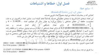 ‫اﻋﺪادي‬‫ﻛﻪ‬‫در‬‫ﻣﺤﺎﺳﺒﺎت‬‫اﺳﺘﻔﺎده‬‫ﺷﻮﻧﺪ‬‫ﻣﻲ‬ً‫ﻻ‬‫ﻣﻌﻤﻮ‬‫اﻋﺪاد‬‫ﺗﻘﺮﻳﺒﻲ‬‫ﻫﺴﺘﻨﺪ‬.
‫اﻳﻦ‬‫اﻋﺪاد‬‫ي‬‫ﻧﺘﻴﺠﻪ‬‫ﮔﻴﺮﻳﻬﺎ‬‫اﻧﺪازه‬‫ﻳﺎ‬‫ي‬‫ﻧﺘﻴﺠﻪ‬‫ﻣﺤﺎﺳﺒﺎﺗﻲ‬‫ﻫﺴﺘﻨﺪ‬‫ﻛﻪ‬ً‫ﻼ‬‫ﻗﺒ‬‫اﻧﺠﺎم‬‫ﮔﺮﻓﺘﻪ‬‫اﺳﺖ‬.‫ﻧﻤﺎﻳﺶ‬‫اﻋﺪاد‬‫درﻛﺎﻣﭙﻴ‬‫ﻮﺗﺮ‬‫ﻧﻴﺰ‬‫ﺑﻪ‬‫ﻋﻠﺖ‬
‫ﻣﺤﺪودﻳﺖ‬‫ﺣﺎﻓﻈﻪ‬‫آن‬‫ﺧﻄﺎي‬‫ﻣﻀﺎﻋﻔﻲ‬‫را‬‫ﺑﻮﺟﻮد‬‫آورد‬‫ﻣﻲ‬.‫ﺑﻪ‬‫ﻋﻨﻮان‬‫ﻣﺜﺎل‬‫اﮔﺮ‬‫ﺑﺨﻮاﻫﻴﻢ‬‫اﻋﺪاد‬  ‫و‬
0.33333333 …‫ﻛﻪ‬‫داراي‬‫ﺗﻌﺪاد‬‫ﻧﺎﻣﺘﻨﺎﻫﻲ‬‫از‬‫ارﻗﺎم‬‫اﻋﺸﺎر‬‫ﻫﺴﺘﻨﺪ‬‫و‬‫ﻋﺪد‬
2)…0011001001100110011.0=(2.0‫ﻛﻪ‬‫داراي‬‫ﺗﻌﺪاد‬‫ﻧﺎﻣﺘﻨﺎﻫﻲ‬‫از‬‫ارﻗﺎم‬‫درﺳﻴﺴﺘﻢ‬‫دودوﺋﻲ‬‫ﻣﻴﺒﺎﺷﺪ‬‫را‬‫در‬‫ﺣﺎﻓﻈﻪ‬‫راﻳﺎﻧﻪ‬
‫ذﺧﻴﺮه‬‫ﻛﻨﻴﻢ‬‫از‬‫آﻧﺠﺎﺋﻴﻜﻪ‬‫ي‬‫ﺣﺎﻓﻈﻪ‬‫ﻛﺎﻣﭙﻴﻮﺗﺮ‬‫ﺑﻪ‬‫ﺻﻮرت‬‫ﻫﺎ‬‫ﻛﻠﻤﻪ‬‫ﻳﻲ‬(words)‫ﻛﻪ‬‫داراي‬‫ﺗﻌﺪاد‬‫ﺑﻴﺘﻬﺎي‬(bits)‫ﻣﻌﻴﻨﻲ‬،‫ﻫﺴﺘﻨﺪ‬
‫ﺗﺸﻜﻴﻞ‬‫ﺷﺪه‬،‫اﺳﺖ‬‫اﻋﺪاد‬‫ﻓﻮق‬‫را‬‫ﺗﻮان‬‫ﻧﻤﻲ‬‫ﺑﺎ‬‫ﺗﻌﺪاد‬‫ارﻗﺎم‬‫ﻧﺎﻣﺘﻨﺎﻫﻲ‬‫وارد‬‫راﻳﺎﻧﻪ‬،‫ﻛﺮد‬‫ﺑﻠﻜﻪ‬‫اﻳﻦ‬‫اﻋﺪاد‬‫ﻃﺒﻖ‬‫ﻗﺎﻧﻮن‬‫ﻣﺸﺨﺼ‬‫ﻲ‬‫ﺑﻪ‬‫ﺷﺮح‬
‫اداﻣﻪ‬‫ﻣﻄﺎﻟﺐ‬‫اﻳﻦ‬‫آﻣﻮزش‬‫در‬‫راﻳﺎﻧﻪ‬‫ذﺧﻴﺮه‬‫ﺷﻮﻧﺪ‬‫ﻣﻲ‬.‫اﻳﻦ‬‫ﺧﻄﺎﻫﺎ‬‫ﺧﻮد‬‫در‬‫ﻗﺎﻟﺐ‬‫دو‬‫دﺳﺘﻪ‬‫ﻛﻠﻲ‬‫ﻗﺎﺑﻞ‬‫ﺑﻴﺎن‬‫ﻣﻲ‬‫ﺑﺎﺷﻨﺪ‬:
‫ﺧﻄﺎي‬‫ﮔﺮد‬‫ﻛﺮدن‬)Rounding(:‫ﺑﻪ‬‫دو‬‫دﻟﻴﻞ‬‫ﻋﻤﺪه‬‫رخ‬‫ﻣﻲ‬‫دﻫﻨﺪ‬
‫اﻟﻒ‬(‫ﺟﻤﻊ‬‫ﻳﺎ‬‫ﺗﻔﺮﻳﻖ‬‫ـ‬‫ﻳﻚ‬‫ﻋﺪد‬‫ﺑﺴﻴﺎر‬‫ﻛﻮﭼﻚ‬‫ﺑﺎ‬‫ﻳﻚ‬‫ﻋﺪد‬‫ﺑﺴﻴﺎر‬‫ﺑﺰرگ‬:
‫ب‬(‫ﺗﻔﺮﻳﻖ‬‫دو‬‫ﻋﺪد‬‫ﺑﺴﻴﺎر‬‫ﻧﺰدﻳﻚ‬‫ﺑﻪ‬‫ﻳﻜﺪﻳﮕﺮ‬:
15
1-‫ﺧﻄﺎ‬ ‫ﻣﻨﺎﺑﻊ‬:
-‫ﻛﺮدن‬ ‫ﮔﺮد‬ ‫ﺧﻄﺎي‬)Round-off Error(
‫اول‬ ‫ﻓﺼﻞ‬:‫اﺷﺘﺒﺎﻫﺎت‬ ‫و‬ ‫ﺧﻄﺎﻫﺎ‬
2000.0 + 0.001 = 2000.001 for 8 bit systems =255.0039
For 16 bit systems = 2000.001
12.123457 -12.1234569= 0.000001 for 8 bit systems =0.0039
For 16 bit systems = .0000015
‫ﻣﺤﺎﺳﺒﺎت‬‫ﻋﺪدي‬
‫ﻛﻤﻚ‬ ‫ﺑﻪ‬MATLAB
faradars.org/fvmth102
‫س‬‫ر‬‫د‬‫ا‬‫ﺮ‬‫ﻓ‬
FaraDars.org
 