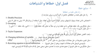 •‫راه‬‫ﺣﻞ‬‫ﻫﺎي‬‫ﻏﻠﺒﻪ‬‫ﺑﺮ‬‫ﺧﻄﺎﻫﺎي‬‫ﺣﺎﺻﻞ‬‫از‬‫ﮔﺮد‬‫ﻛﺮدن‬‫و‬‫ﺑﺮش‬‫ﻋﺒﺎرﺗﻨﺪ‬‫از‬:
1- Double Precision
-‫اﺧﺘﺼﺎص‬‫اﻋﺪاد‬ ‫ﺳﺎزي‬ ‫ذﺧﻴﺮه‬ ‫ﺟﻬﺖ‬ ‫ﺑﻴﺸﺘﺮ‬ ‫ﺑﺎﻳﺘﻬﺎي‬ ‫ﻳﺎ‬ ‫ﺑﻴﺘﻬﺎ‬ ‫ﺗﻌﺪاد‬ ‫دادن‬.‫ﭘﺮدازﺷﮕﺮ‬ ‫از‬ ‫اﺳﺘﻔﺎده‬ ‫ﻣﺜﻞ‬16‫ﺟﺎي‬ ‫ﺑﻪ‬ ‫ﺑﻴﺘﻲ‬8‫ﺑﻴﺘﻲ‬.
2- Grouping
-‫دو‬ ‫ﺑﺎ‬ ‫ﻃﻮﻻﻧﻲ‬ ‫ﺣﻠﻘﻪ‬ ‫ﻳﻚ‬ ‫ﺟﺎﻳﮕﺰﻳﻨﻲ‬ ‫ﻣﺜﻞ‬‫در‬ ‫ﺗﻮ‬ ‫ﺣﻠﻘﻪ‬‫ﺗﻮ‬.‫ﺗﻜﺮار‬ ‫ﺣﻠﻘﻪ‬ ‫ﻳﻚ‬ ‫ﺟﺎي‬ ‫ﺑﻪ‬ ً‫ﻼ‬‫ﻣﺜ‬10000‫ﺣﻠﻘﻪ‬ ‫ﻳﻚ‬ ،‫ﺗﺎﻳﻲ‬100‫را‬ ‫ﺗﺎﻳﻲ‬
100‫ﻛﻨﻴﻢ‬ ‫ﺗﻜﺮار‬ ‫ﺑﺎر‬)100×100=10000.(
3- Taylor Expansion
-‫ﺑﺎﻋﺚ‬‫ﺑﺮاي‬ ‫ﻛﺮدن‬ ‫ﮔﺮد‬ ‫ﺧﻄﺎي‬ ‫ﻛﺎﻫﺶ‬∆‫ﻛﻮﭼﻚ‬ ‫ﻫﺎي‬‫ﺷﻮد‬ ‫ﻣﻲ‬.
4- Changing definition of variable )‫ﺷﺪه‬ ‫ﺗﻌﺮﻳﻒ‬ ‫ﻣﺘﻐﻴﺮﻫﺎي‬ ‫ﺗﻐﻴﻴﺮ‬(=
-‫ﻣﺜﻞ‬‫ﻣﻌﺎدﻻت‬ ‫ﺣﻞ‬ ‫در‬ ‫ﻣﺘﻐﻴﺮﻫﺎ‬ ‫ﺗﻐﻴﻴﺮ‬‫دﻳﻔﺮاﻧﺴﻴﻞ‬.‫ﺟﺎي‬ ‫ﺑﻪ‬2x‫در‬
2x-
e‫از‬t‫ﺷﻮد‬ ‫اﺳﺘﻔﺎده‬:2xt
5- Rewriting equation to avoid subtraction = ‫ﻣﻌﺎدﻻت‬ ‫و‬ ‫ﻫﺎ‬ ‫ﻓﺮﻣﻮل‬ ‫ﺑﺎزﻧﻮﻳﺴﻲ‬)‫ﺗﻔﺮﻳﻖ‬ ‫ﻋﻤﻞ‬ ‫از‬ ‫ﭘﺮﻫﻴﺰ‬ ‫ﺟﻬﺖ‬(
-‫ﻋﺪدي‬ ‫ﺑﺎ‬ ‫ﻣﺜﺒﺖ‬ ‫ﻋﺪدي‬ ‫ﺟﻤﻊ‬ ‫از‬ ‫ﺗﻔﺮﻳﻖ‬ ‫ﺟﺎي‬ ‫ﺑﻪ‬ ‫ﺟﺎﻳﮕﺰﻳﻨﻲ‬ ‫ﻣﺜﻞ‬‫ﻋﻤﻞ‬ ‫ﻳﻌﻨﻲ‬ ‫ﻣﻨﻔﻲ؛‬x-y‫ﻓﺮم‬ ‫ﺑﻪ‬x+(-y)‫ﺷﻮد‬ ‫ﺑﺎزﻧﻮﻳﺴﻲ‬.
16
1-‫ﺧﻄﺎ‬ ‫ﻣﻨﺎﺑﻊ‬:
-‫ﺧﻄﺎﻫﺎ‬ ‫ﺑﺮ‬ ‫ﻏﻠﺒﻪ‬ ‫ﻫﺎي‬ ‫راه‬
‫اول‬ ‫ﻓﺼﻞ‬:‫اﺷﺘﺒﺎﻫﺎت‬ ‫و‬ ‫ﺧﻄﺎﻫﺎ‬
‫ﻣﺤﺎﺳﺒﺎت‬‫ﻋﺪدي‬
‫ﻛﻤﻚ‬ ‫ﺑﻪ‬MATLAB
faradars.org/fvmth102
‫س‬‫ر‬‫د‬‫ا‬‫ﺮ‬‫ﻓ‬
FaraDars.org
 