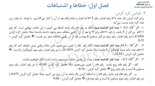 17
2-‫ﻛﺮدن‬ ‫ﮔﺮد‬ ‫ﻗﻮاﻧﻴﻦ‬
‫اول‬ ‫ﻓﺼﻞ‬:‫اﺷﺘﺒﺎﻫﺎت‬ ‫و‬ ‫ﺧﻄﺎﻫﺎ‬
‫ﺑ‬‫ﺮاي‬‫ﮔﺮد‬‫ﻛﺮدن‬‫ﻳﻚ‬‫ﻋﺪد‬‫ﺗﺎ‬n‫رﻗﻢ‬،‫اﻋﺸﺎر‬‫رﻗﻢ‬n+1‫ام‬‫اﻋﺸﺎر‬‫و‬‫ﺗﻤﺎم‬‫ارﻗﺎم‬‫ﺑﻌﺪ‬‫از‬‫آن‬‫را‬‫ﻛﻨﺎر‬‫ﮔﺬارﻳﻢ‬‫ﻣﻲ‬.‫ﺑﺎ‬‫ﺗﻮﺟﻪ‬‫ﺑﻪ‬‫ﻣﻮارد‬‫زﻳﺮ‬
‫ﻋﺪد‬‫ﮔﺮد‬‫ﺷﺪه‬‫ﺑﺪﺳﺖ‬‫آﻳﺪ‬‫ﻣﻲ‬:
1-‫اﮔﺮ‬
n-
10×5.0>‫ﻋﺪد‬‫ﻛﻨﺎر‬‫ﮔﺬاﺷﺘﻪ‬‫ﺷﺪه‬‫؛‬‫آﻧﮕﺎه‬‫ﺑﻪ‬‫رﻗﻢ‬n‫ام‬‫ﻳﻚ‬‫واﺣﺪ‬‫اﺿﺎﻓﻪ‬‫ﻣﻲ‬‫ﻛﻨﻴﻢ‬.)‫اﻳﻦ‬،‫ﺣﺎﻟﺖ‬‫ﻣﻮﻗﻌﻲ‬‫اﺳﺖ‬‫ﻛﻪ‬‫رﻗﻢ‬
n+1‫ام‬‫ﺑﺰرﮔﺘﺮ‬‫از‬5‫ﺑﺎﺷﺪ‬،‫ﻳﺎ‬‫رﻗﻢ‬n+1‫ام‬‫ﺑﺮاﺑﺮ‬5‫و‬‫ﺑﻌﺪ‬‫از‬‫آن‬‫ارﻗﺎﻣﻲ‬‫ﻣﺨﺎﻟﻒ‬‫ﺻﻔﺮ‬‫وﺟﻮد‬‫داﺷﺘﻪ‬‫ﺑﺎﺷ‬‫ﻨ‬‫ﺪ‬(ً‫ﻼ‬‫ﻣﺜ‬‫ﺣﺎﺻﻞ‬‫ﮔﺮد‬‫ﻛﺮدن‬
0.3456‫ﺑﺎ‬‫دو‬‫رﻗﻢ‬‫اﻋﺸﺎر‬:‫رﻗﻢ‬‫ﺳﻮم‬‫ﺑﺰرﮔﺘﺮ‬‫ﻣﺴﺎوي‬5‫ﺑﻮده‬‫و‬‫ﺑﻌﺪ‬‫از‬‫آن‬‫رﻗﻤﻲ‬‫ﻣﺨﺎﻟﻒ‬‫ﺻﻔﺮ‬‫ﻧﻴﺰ‬‫ﻫﺴﺖ‬‫ﺣﺎﺻﻞ‬‫ﮔﺮد‬‫ﻛﺮدن‬=
0.35.
2-‫اﮔﺮ‬
n-
10×5.0<‫ﻋﺪد‬‫ﻛﻨﺎر‬‫ﮔﺬاﺷﺘﻪ‬‫ﺷﺪه‬‫؛‬‫آﻧﮕﺎه‬‫رﻗﻢ‬n‫ام‬‫را‬‫ﺗﻐﻴﻴﺮ‬‫دﻫﻴﻢ‬‫ﻧﻤﻲ‬.)‫اﻳﻦ‬‫ﺣﺎﻟﺖ‬‫وﻗﺘﻲ‬‫ﭘﻴﺶ‬‫ﺧﻮاﻫﺪ‬‫آﻣﺪ‬‫ﻛﻪ‬‫رﻗﻢ‬
n+1‫ام‬‫ﻋﺪد‬‫داده‬‫ﺷﺪه‬‫ﻛﻮﭼﻜﺘﺮ‬‫از‬5‫ﺑﺎﺷﺪ‬(ً‫ﻼ‬‫ﻣﺜ‬‫ﺣﺎﺻﻞ‬‫ﮔﺮد‬‫ﻛﺮدن‬-24.3429‫ﺑﺎ‬‫دو‬‫رﻗﻢ‬‫اﻋﺸﺎر‬:‫رﻗﻢ‬‫ﺳﻮم‬‫ﻛﻮﭼﻜﺘﺮاز‬5‫اﺳﺖ‬
‫ﺣﺎﺻﻞ‬‫ﮔﺮد‬‫ﻛﺮدن‬=-24.34.
3-‫اﮔﺮ‬
n-
10×5.0=‫ﻋﺪد‬‫ﻛﻨﺎر‬‫ﮔﺬاﺷﺘﻪ‬‫ﺷﺪه‬‫و‬‫ﺑﻌﺪ‬‫از‬‫آن‬‫ارﻗﺎﻣﻲ‬‫ﻣﺨﺎﻟﻒ‬‫ﺻﻔﺮ‬‫وﺟﻮد‬‫ﻧﺪاﺷﺘﻪ‬‫ﺑﺎﺷﺪ‬‫؛‬‫آﻧﮕﺎه‬‫ﺧﻮاﻫﻴﻢ‬‫داﺷﺖ‬:
‫اﻟﻒ‬.‫اﮔﺮ‬‫رﻗﻢ‬n‫ام‬‫زوج‬‫ﺑﺎﺷﺪ‬,‫رﻗﻢ‬n‫ام‬‫را‬‫ﺗﻐﻴﻴﺮ‬‫دﻫﻴﻢ‬‫ﻧﻤﻲ‬.ً‫ﻼ‬‫ﻣﺜ‬‫ﺣﺎﺻﻞ‬‫ﮔﺮد‬‫ﻛﺮدن‬-0.345‫ﺑﺎ‬‫دو‬‫رﻗﻢ‬‫اﻋﺸﺎر‬:‫رﻗﻢ‬‫ﺳﻮم‬
‫ﻣﺴﺎوي‬5‫اﺳﺖ‬‫و‬‫رﻗﻢ‬‫دوم‬‫زوج‬‫ﺣﺎﺻﻞ‬‫ﮔﺮد‬‫ﻛﺮدن‬=-0.34.
‫ب‬.‫اﮔﺮ‬‫رﻗﻢ‬n‫ام‬‫ﻓﺮد‬‫ﺑﺎﺷﺪ‬,‫رﻗﻢ‬n‫ام‬‫را‬‫ﺑﺎ‬‫اﺿﺎﻓﻪ‬‫ﻛﺮدن‬‫ﻳﻚ‬‫واﺣﺪ‬‫ﺑﻪ‬‫آن‬‫زوج‬‫ﻣﻲ‬‫ﻛﻨﻴﻢ‬.ً‫ﻼ‬‫ﻣﺜ‬‫ﺣﺎﺻﻞ‬‫ﮔﺮد‬‫ﻛﺮدن‬0.675‫ﺑﺎ‬
‫دو‬‫رﻗﻢ‬‫اﻋﺸﺎر‬:‫رﻗﻢ‬‫ﺳﻮم‬‫ﻣﺴﺎوي‬5‫اﺳﺖ‬‫و‬‫رﻗﻢ‬‫دوم‬‫ﻓﺮد‬‫ﺣﺎﺻﻞ‬‫ﮔﺮد‬‫ﻛﺮدن‬=0.68.
‫ﻣﺤﺎﺳﺒﺎت‬‫ﻋﺪدي‬
‫ﻛﻤﻚ‬ ‫ﺑﻪ‬MATLAB
faradars.org/fvmth102
‫س‬‫ر‬‫د‬‫ا‬‫ﺮ‬‫ﻓ‬
FaraDars.org
 