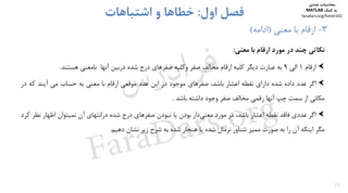 20
3-‫ﻣﻌﻨﻲ‬ ‫ﺑﺎ‬ ‫ارﻗﺎم‬)‫اداﻣﻪ‬(
‫اول‬ ‫ﻓﺼﻞ‬:‫اﺷﺘﺒﺎﻫﺎت‬ ‫و‬ ‫ﺧﻄﺎﻫﺎ‬
‫ﻧﻜﺎﺗﻲ‬‫ﭼﻨﺪ‬‫در‬‫ﻣﻮرد‬‫ارﻗﺎم‬‫ﺑﺎ‬‫ﻣﻌﻨﻲ‬:
‫ارﻗﺎم‬1‫اﻟﻲ‬9‫ﺑﻪ‬‫ﻋﺒﺎرت‬‫دﻳﮕﺮ‬‫ﻛﻠﻴﻪ‬‫ارﻗﺎم‬‫ﻣﺨﺎﻟﻒ‬‫ﺻﻔﺮ‬‫وﻛﻠﻴﻪ‬‫ﺻﻔﺮﻫﺎي‬‫درج‬‫ﺷﺪه‬‫درﺑﻴﻦ‬‫آﻧﻬﺎ‬‫ﺑﺎﻣﻌﻨﻲ‬‫ﻫﺴﺘﻨﺪ‬.
‫اﮔﺮ‬‫ﻋﺪد‬‫داده‬‫ﺷﺪه‬‫داراي‬‫ﻧﻘﻄﻪ‬‫اﻋﺸﺎر‬‫ﺑﺎﺷﺪ‬،‫ﺻﻔﺮﻫﺎي‬‫ﻣﻮﺟﻮد‬‫در‬‫اﻳﻦ‬‫ﻋﺪد‬‫ﻣﻮﻗﻌﻲ‬‫ارﻗﺎم‬‫ﺑﺎ‬‫ﻣﻌﻨﻲ‬‫ﺑﻪ‬‫ﺣﺴﺎب‬‫ﻣﻲ‬‫آﻳﻨﺪ‬‫ﻛﻪ‬‫د‬‫ر‬
‫ﻣﻜﺎﻧﻲ‬‫از‬‫ﺳﻤﺖ‬‫ﭼﭗ‬‫آﻧﻬﺎ‬‫رﻗﻤﻲ‬‫ﻣﺨﺎﻟﻒ‬‫ﺻﻔﺮ‬‫وﺟﻮد‬‫داﺷﺘﻪ‬‫ﺑﺎﺷﺪ‬.
‫اﮔﺮ‬‫ﻋﺪدي‬‫ﻓﺎﻗﺪ‬‫ﻧﻘﻄﻪ‬‫اﻋﺸﺎر‬،‫ﺑﺎﺷﺪ‬‫در‬‫ﻣﻮرد‬‫دار‬‫ﻣﻌﻨﻲ‬‫ﺑﻮدن‬‫ﻳﺎ‬‫ﻧﺒﻮدن‬‫ﺻﻔﺮﻫﺎي‬‫درج‬‫ﺷﺪه‬‫دراﻧﺘﻬﺎي‬‫آن‬‫ﻧﻤﻴﺘﻮان‬‫اﻇﻬﺎر‬‫ﻧ‬‫ﻈﺮ‬‫ﻛﺮد‬
‫ﻣﮕﺮ‬‫اﻳﻨﻜﻪ‬‫آن‬‫را‬‫ﺑﻪ‬‫ﺻﻮرت‬‫ﻣﻤﻴﺰ‬‫ﺷﻨﺎور‬‫ﻧﺮﻣﺎل‬‫ﺷﺪه‬‫ﻳﺎ‬‫ﻫﻨﺠﺎر‬‫ﺷﺪه‬‫ﺑﻪ‬‫ﺷﺮح‬‫زﻳﺮ‬‫ﻧﺸﺎن‬‫دﻫﻴﻢ‬.
‫ﻣﺤﺎﺳﺒﺎت‬‫ﻋﺪدي‬
‫ﻛﻤﻚ‬ ‫ﺑﻪ‬MATLAB
faradars.org/fvmth102
‫س‬‫ر‬‫د‬‫ا‬‫ﺮ‬‫ﻓ‬
FaraDars.org
 