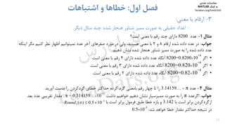 23
3-‫ﻣﻌﻨﻲ‬ ‫ﺑﺎ‬ ‫ارﻗﺎم‬:
-‫ﻫﻨﺠﺎر‬ ‫ﺷﻨﺎور‬ ‫ﻣﻤﻴﺰ‬ ‫ﺻﻮرت‬ ‫ﺑﻪ‬ ‫ﺣﻘﻴﻘﻲ‬ ‫اﻋﺪاد‬‫ﺷﺪه‬:‫دﻳﮕﺮ‬ ‫ﻣﺜﺎل‬ ‫ﭼﻨﺪ‬
‫اول‬ ‫ﻓﺼﻞ‬:‫اﺷﺘﺒﺎﻫﺎت‬ ‫و‬ ‫ﺧﻄﺎﻫﺎ‬
‫ﻣﺜﺎل‬1-‫ﻋﺪد‬8200‫داراي‬‫ﭼﻨﺪ‬‫اﺳﺖ‬ ‫ﻣﻌﻨﻲ‬ ‫ﺑﺎ‬ ‫رﻗﻢ‬‫؟‬
‫ﺟﻮاب‬.‫ارﻗﺎم‬ ‫ﺷﺪه‬ ‫داده‬ ‫ﻋﺪد‬ ‫در‬8‫و‬2‫اﻳﻨﻜ‬ ‫ﻣﮕﺮ‬ ‫ﻛﻨﻴﻢ‬ ‫ﻧﻈﺮ‬ ‫اﻇﻬﺎر‬ ‫ﻧﻤﻴﺘﻮاﻧﻴﻢ‬ ‫ﻋﺪد‬ ‫آﺧﺮ‬ ‫ﺻﻔﺮﻫﺎي‬ ‫ﻣﻮرد‬ ‫در‬ ‫وﻟﻲ‬ ،‫ﻫﺴﺘﻨﺪ‬ ‫ﻣﻌﻨﻲ‬ ‫ﺑﺎ‬‫ﻪ‬
‫دﻫﻴﻢ‬ ‫ﻧﺸﺎن‬ ‫ﺷﺪه‬ ‫ﻫﻨﺠﺎر‬ ‫ﺷﻨﺎور‬ ‫ﻣﻤﻴﺰ‬ ‫ﺻﻮرت‬ ‫ﺑﻪ‬ ‫را‬ ‫ﺷﺪه‬ ‫داده‬ ‫ﻋﺪد‬.
•‫اﮔﺮ‬
4+
10×0.8200=8200‫داراي‬ ‫ﺷﺪه‬ ‫داده‬ ‫ﻋﺪد‬ ‫آﻧﮕﺎه‬4‫اﺳﺖ‬ ‫ﻣﻌﻨﻲ‬ ‫ﺑﺎ‬ ‫رﻗﻢ‬.
•‫اﮔﺮ‬
4+
10×0.820=8200‫داراي‬ ‫ﺷﺪه‬ ‫داده‬ ‫ﻋﺪد‬ ‫آﻧﮕﺎه‬3‫ﻣﻌﻨﻲ‬ ‫ﺑﺎ‬ ‫رﻗﻢ‬‫اﺳﺖ‬.
•‫اﮔﺮ‬
4+
10×0.82=8200‫داراي‬ ‫ﺷﺪه‬ ‫داده‬ ‫ﻋﺪد‬ ‫آﻧﮕﺎه‬2‫رﻗﻢ‬‫اﺳﺖ‬ ‫ﻣﻌﻨﻲ‬ ‫ﺑﺎ‬.
‫ﻣﺜﺎل‬2-‫ﻋﺪد‬π=3.14159…‫آورﻳﺪ‬ ‫ﺑﺪﺳﺖ‬ ‫را‬ ‫ﮔﺮدﻛﺮدن‬ ‫ﺧﻄﺎي‬ ‫ﺣﺪاﻛﺜﺮ‬ ‫ﻛﺮده‬ ‫ﮔﺮد‬ ‫ﺑﺎﻣﻌﻨﻲ‬ ‫رﻗﻢ‬ ‫ﭼﻬﺎر‬ ‫ﺗﺎ‬ ‫را‬.
‫ﺟﻮاب‬.‫اﮔﺮﻋﺪد‬π‫داﺷﺖ‬ ‫ﺧﻮاﻫﻴﻢ‬ ‫دﻫﻴﻢ‬ ‫ﻧﺸﺎن‬ ‫ﻣﻤﻴﺰﺳﻴﺎر‬ ‫ﺻﻮرت‬ ‫ﺑﻪ‬ ‫را‬1+
10×…0.314159π =.‫ﻣﻘﺪار‬‫ﺗﻘﺮﻳﺒﻲ‬‫ﻋﺪد‬‫ﺑﻌﺪ‬
‫ﺑﺎ‬ ‫اﺳﺖ‬ ‫ﺑﺮاﺑﺮ‬ ‫ازﮔﺮدﻛﺮدن‬3.142‫ﺑﺎ‬ ‫اﺳﺖ‬ ‫ﺑﺮاﺑﺮ‬ ‫ﻓﺮﻣﻮل‬ ‫ﻃﺒﻖ‬ ‫ﺧﻄﺎ‬ ‫ﺑﺎزه‬ ‫و‬.
‫ﺷﺪ‬ ‫ﺧﻮاﻫﺪ‬ ‫ﺧﻄﺎ‬ ‫ﻣﻘﺪار‬ ‫ﺣﺪاﻛﺜﺮ‬ ‫ﻧﺘﻴﺠﻪ‬ ‫در‬:3-
10×0.5
3
3 105.0)( 
Round
‫ﻣﺤﺎﺳﺒﺎت‬‫ﻋﺪدي‬
‫ﻛﻤﻚ‬ ‫ﺑﻪ‬MATLAB
faradars.org/fvmth102
‫س‬‫ر‬‫د‬‫ا‬‫ﺮ‬‫ﻓ‬
FaraDars.org
 