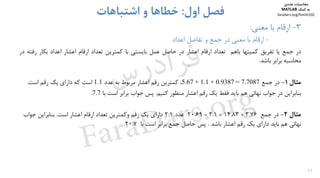 24
3-‫ﻣﻌﻨﻲ‬ ‫ﺑﺎ‬ ‫ارﻗﺎم‬:
-‫اﻋﺪاد‬ ‫ﺗﻔﺎﺿﻞ‬ ‫و‬ ‫ﺟﻤﻊ‬ ‫در‬ ‫ﻣﻌﻨﻲ‬ ‫ﺑﺎ‬ ‫ارﻗﺎم‬
‫اول‬ ‫ﻓﺼﻞ‬:‫اﺷﺘﺒﺎﻫﺎت‬ ‫و‬ ‫ﺧﻄﺎﻫﺎ‬
‫در‬‫ﺟﻤﻊ‬‫ﻳﺎ‬‫ﺗﻔﺮﻳﻖ‬‫ﻛﻤﻴﺘﻬﺎ‬‫ﺑﺎﻫﻢ‬‫ﺗﻌﺪاد‬‫ارﻗﺎم‬‫اﻋﺸﺎر‬‫در‬‫ﺣﺎﺻﻞ‬‫ﻋﻤﻞ‬‫ﺑﺎﻳﺴﺘﻲ‬‫ﺑﺎ‬‫ﻛﻤﺘﺮﻳﻦ‬‫ﺗﻌﺪاد‬‫ارﻗﺎم‬‫اﻋﺸﺎر‬‫اﻋﺪاد‬‫ﺑﻜﺎر‬‫رﻓ‬‫ﺘﻪ‬‫در‬
‫ﻣﺤﺎﺳﺒﻪ‬‫ﺑﺮاﺑﺮ‬‫ﺑﺎﺷﺪ‬.
‫ﻣﺜﺎل‬1-‫در‬‫ﺟﻤﻊ‬5.67 + 1.1 + 0.9387 = 7.7087،‫ﻋﺪد‬ ‫ﺑﻪ‬ ‫ﻣﺮﺑﻮط‬ ‫اﻋﺸﺎر‬ ‫رﻗﻢ‬ ‫ﻛﻤﺘﺮﻳﻦ‬1.1‫اﺳﺖ‬ ‫رﻗﻢ‬ ‫ﻳﻚ‬ ‫داراي‬ ‫ﻛﻪ‬ ‫اﺳﺖ‬.
‫ﺑﻨﺎﺑﺮاﻳﻦ‬‫ﻛﻨﻴﻢ‬ ‫ﻣﻨﻈﻮر‬ ‫اﻋﺸﺎر‬ ‫رﻗﻢ‬ ‫ﻳﻚ‬ ‫ﻓﻘﻂ‬ ‫ﺑﺎﻳﺪ‬ ‫ﻫﻢ‬ ‫ﻧﻬﺎﺋﻲ‬ ‫ﺟﻮاب‬ ‫در‬.‫ﺑﺎ‬ ‫اﺳﺖ‬ ‫ﺑﺮاﺑﺮ‬ ‫ﺟﻮاب‬ ‫ﭘﺲ‬7.7.
‫ﻣﺜﺎل‬2-‫ﺟﻤﻊ‬ ‫در‬3.76+14.83+2.1=20.69‫ﻋﺪد‬2.1‫اﺳﺖ‬ ‫اﻋﺸﺎر‬ ‫ارﻗﺎم‬ ‫ﺗﻌﺪاد‬ ‫وﻛﻤﺘﺮﻳﻦ‬ ‫رﻗﻢ‬ ‫ﻳﻚ‬ ‫داراي‬.‫ﺟﻮاب‬ ‫ﺑﻨﺎﺑﺮاﻳﻦ‬
‫ﺑﺎﺷﺪ‬ ‫اﻋﺸﺎر‬ ‫رﻗﻢ‬ ‫ﻳﻚ‬ ‫داراي‬ ‫ﺑﺎﻳﺪ‬ ‫ﻫﻢ‬ ‫ﻧﻬﺎﺋﻲ‬.‫ﺑﺎ‬ ‫اﺳﺖ‬ ‫ﺑﺮاﺑﺮ‬ ‫ﺟﻤﻊ‬ ‫ﺣﺎﺻﻞ‬ ‫ﭘﺲ‬20.7.
‫ﻣﺤﺎﺳﺒﺎت‬‫ﻋﺪدي‬
‫ﻛﻤﻚ‬ ‫ﺑﻪ‬MATLAB
faradars.org/fvmth102
‫س‬‫ر‬‫د‬‫ا‬‫ﺮ‬‫ﻓ‬
FaraDars.org
 