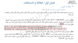 25
3-‫ﻣﻌﻨﻲ‬ ‫ﺑﺎ‬ ‫ارﻗﺎم‬:
-‫اﻋﺪاد‬ ‫ﺗﻘﺴﻴﻢ‬ ‫و‬ ‫ﺿﺮب‬ ‫در‬ ‫ﻣﻌﻨﻲ‬ ‫ﺑﺎ‬ ‫ارﻗﺎم‬
‫اول‬ ‫ﻓﺼﻞ‬:‫اﺷﺘﺒﺎﻫﺎت‬ ‫و‬ ‫ﺧﻄﺎﻫﺎ‬
‫رﻓ‬ ‫ﺑﻜﺎر‬ ‫اﻋﺪاد‬ ‫ﻣﻌﻨﻲ‬ ‫ﺑﺎ‬ ‫ارﻗﺎم‬ ‫ﺗﻌﺪاد‬ ‫ﻛﻤﺘﺮﻳﻦ‬ ‫ﺑﺎ‬ ‫ﺑﺎﻳﺴﺘﻲ‬ ‫ﻋﻤﻞ‬ ‫ﺣﺎﺻﻞ‬ ‫در‬ ‫ﻣﻌﻨﻲ‬ ‫ﺑﺎ‬ ‫ارﻗﺎم‬ ‫ﺗﻌﺪاد‬ ،‫اﻋﺪاد‬ ‫ﺗﻘﺴﻴﻢ‬ ‫و‬ ‫ﺿﺮب‬ ‫در‬‫ﻣﺤﺎﺳﺒﻪ‬ ‫در‬ ‫ﺘﻪ‬
‫ﺑﺎﺷﺪ‬ ‫ﺑﺮاﺑﺮ‬.
‫ﻣﺜﺎل‬-‫در‬‫ﺿﺮب‬× 85.75 = 5946.5052522.37× 3.10‫ﻋﺪد‬ ‫ﻛﻪ‬ ‫ﻣﻴﻜﻨﻴﺪ‬ ‫ﻣﻼﺣﻈﻪ‬3.10‫داراي‬3‫ﻣﻌﻨﻲ‬ ‫ﺑﺎ‬ ‫رﻗﻢ‬‫و‬‫ﻛﻤﻴﺘﻬﺎ‬ ‫ﺑﻘﻴﻪ‬
‫داراي‬4‫ﻫﺴﺘﻨﺪ‬ ‫ﻣﻌﻨﻲ‬ ‫ﺑﺎ‬ ‫رﻗﻢ‬.‫ﺑﺎﺷ‬ ‫ﻣﻌﻨﻲ‬ ‫ﺑﺎ‬ ‫رﻗﻢ‬ ‫ﺳﻪ‬ ‫داراي‬ ‫ﺑﺎﻳﺪ‬ ‫ﻫﻢ‬ ‫ﻧﻬﺎﺋﻲ‬ ‫ﺟﻮاب‬ ‫ﺷﺪه‬ ‫ﮔﻔﺘﻪ‬ ‫ﻗﺎﻧﻮن‬ ‫ﺑﻪ‬ ‫ﺗﻮﺟﻪ‬ ‫ﺑﺎ‬ ‫ﺑﻨﺎﺑﺮاﻳﻦ‬‫ﺪ‬.‫ﺟﻮاب‬ ‫ﭘﺲ‬
‫ﺑﺎ‬ ‫اﺳﺖ‬ ‫ﺑﺮاﺑﺮ‬ ‫ﻧﻬﺎﺋﻲ‬5950.
22.37 × 3.10 × 85.75=5946.50525  normalized floating point  0.594650525 ×10+4 
Rounding with 3 significant digits  0.595 and max(round3(x))=0.5 ×10-3 ×10+4= 0.5×10+1=5
‫ﺗﺬﻛﺮ‬:‫ﻣﻮاردي‬‫وﺟﻮد‬‫داردﻛﻪ‬‫ﺑﺎﻳﺴﺘﻲ‬‫ﺟﻮاب‬‫ﻧﻬﺎﺋﻲ‬‫ﺑﻪ‬‫ﺻﻮرت‬‫ﻣﻤﻴﺰ‬‫ﺷﻨﺎور‬‫ﻧﺸﺎن‬‫د‬‫اده‬‫ﺷﻮد‬.
‫ﺑﻪ‬‫ﻋﻨﻮان‬‫ﻣﺜﻞ‬،‫ﺑﺮاي‬‫ﻣﺤﺎﺳﺒﻪ‬‫ﺣﺎﺻﻞ‬‫ﺿﺮب‬3.0 × 800.0‫ﻛﻪ‬‫ﻋﺪد‬3.0‫داراي‬2‫رﻗﻢ‬‫ﺑﺎ‬‫ﻣﻌﻨﻲ‬‫و‬‫ﻋﺪد‬800.0‫داراي‬4‫رﻗﻢ‬‫ﺑﺎ‬‫ﻣﻌﻨﻲ‬
‫اﺳﺖ‬‫ﺣﺎﺻﻠﻀﺮب‬‫ﺑﺎﻳﺪ‬‫داراي‬2‫رﻗﻢ‬‫ﺑﺎ‬‫ﻣﻌﻨﻲ‬‫ﺑﺎﺷﺪ‬.‫اﻣﺎ‬0.2400=0.800×0.3.‫ﭘﺲ‬‫ﺟﻮاب‬‫ﻧﻬﺎﺋﻲ‬‫ﺑﺎﻳﺴﺘﻲ‬‫ﺑﻪ‬‫ﺻﻮرت‬‫ﻣﻤﻴﺰ‬‫ﺷﻨﺎور‬
‫ﻧﺸﺎن‬‫د‬‫اده‬‫ﺷﻮد‬:4
10×24.0
‫ﻣﺤﺎﺳﺒﺎت‬‫ﻋﺪدي‬
‫ﻛﻤﻚ‬ ‫ﺑﻪ‬MATLAB
faradars.org/fvmth102
‫س‬‫ر‬‫د‬‫ا‬‫ﺮ‬‫ﻓ‬
FaraDars.org
 
