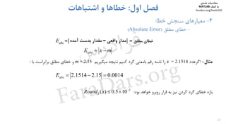 26
4-‫ﺧﻄﺎ‬ ‫ﺳﻨﺠﺶ‬ ‫ﻣﻌﻴﺎرﻫﺎي‬:
-‫ﻣﻄﻠﻖ‬ ‫ﺧﻄﺎي‬)Absolute Error(
‫اول‬ ‫ﻓﺼﻞ‬:‫اﺷﺘﺒﺎﻫﺎت‬ ‫و‬ ‫ﺧﻄﺎﻫﺎ‬
‫ﻣﻄﻠﻖ‬ ‫ﺧﻄﺎي‬=| |=absE ‫ﻣﺪار‬‫واﻗﻌﻲ‬–‫آﻣﺪه‬ ‫ﺑﺪﺳﺖ‬ ‫ﻣﻘﺪار‬
mxEabs 
‫ﻣﺜﺎل‬-‫اﮔﺮﻋﺪد‬= 2.1514x‫را‬‫ﺗﺎﺳﻪ‬‫رﻗﻢ‬‫ﺑﺎﻣﻌﻨﻲ‬‫ﮔﺮد‬‫ﻛﻨﻴﻢ‬‫ﻧﺘﻴﺠﻪ‬‫ﻣﻴﮕﻴﺮﻳﻢ‬m = 2.15‫و‬‫ﺧﻄﺎي‬‫ﻣﻄﻠﻖ‬‫ﺑﺮاﺑﺮاﺳﺖ‬‫ﺑﺎ‬:
‫ﺑﺎزه‬‫ﺧﻄﺎي‬‫ﮔﺮد‬‫ﻛﺮدن‬‫ﻧﻴﺰ‬‫ﺑﻪ‬‫ﻗﺮار‬‫روﺑﺮو‬‫ﺧﻮاﻫﺪ‬‫ﺑﻮد‬:
0014.015.21514.2 absE
2
2 105.0)( 
xRound
‫ﻣﺤﺎﺳﺒﺎت‬‫ﻋﺪدي‬
‫ﻛﻤﻚ‬ ‫ﺑﻪ‬MATLAB
faradars.org/fvmth102
‫س‬‫ر‬‫د‬‫ا‬‫ﺮ‬‫ﻓ‬
FaraDars.org
 