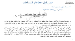 27
4-‫ﺧﻄﺎ‬ ‫ﺳﻨﺠﺶ‬ ‫ﻣﻌﻴﺎرﻫﺎي‬:
-‫ﻧﺴﺒﻲ‬ ‫ﺧﻄﺎي‬)Relative Error(
‫اول‬ ‫ﻓﺼﻞ‬:‫اﺷﺘﺒﺎﻫﺎت‬ ‫و‬ ‫ﺧﻄﺎﻫﺎ‬
‫در‬‫اﻏﻠﺐ‬‫ﻣﻮارد‬‫ﺗﻮان‬‫ﻧﻤﻲ‬‫ﺑﺎ‬‫آﮔﺎﻫﻲ‬‫از‬‫ﻣﻘﺪار‬‫ﺧﻄﺎي‬‫ﻣﻄﻠﻖ‬‫ﺑﻪ‬‫اﺛﺮات‬‫واﻗﻌﻲ‬‫آن‬‫ﻧﻴﺰ‬‫ﭘﻲ‬‫ﺑﺮد‬.‫ﺑﻪ‬‫ﻋﻨﻮان‬،‫ﻣﺜﺎل‬‫ﺧﻄﺎي‬‫ﻣﻄﻠﻖ‬‫ﺑﻪ‬‫ي‬‫اﻧﺪازه‬
0.01‫ﻣﺘﺮ‬‫در‬‫ي‬‫ﻣﺤﺎﺳﺒﻪ‬‫ي‬‫ﻓﺎﺻﻠﻪ‬‫ﺑﻴﻦ‬‫دو‬‫ﺷﻬﺮ‬‫ﻗﺎﺑﻞ‬‫اﻏﻤﺎض‬‫ﺑﻪ‬‫ﻧﻈﺮ‬‫ﻣﻲ‬‫رﺳﺪ‬‫و‬‫ﻟﻲ‬‫ﻫﻤﻴﻦ‬‫ﻣﻘﺪار‬‫ﺧﻄﺎ‬‫در‬‫ﻃﺮاﺣﻲ‬‫ﻳﻚ‬‫ﭘﻴﺴ‬‫ﺘﻮن‬
‫درون‬‫ﻳﻚ‬‫ﺳﻴﻠﻨﺪر‬‫ﻣﺎﺷﻴﻦ‬‫ﺑﻪ‬‫ﻫﻴﭻ‬‫ﻋﻨﻮان‬‫ﭘﺬﻳﺮﻓﺘﻪ‬‫ﻧﻴﺴﺖ‬.
‫ﺑﺮاي‬‫ﻧﻤﻮﻧﻪ‬‫اي‬،‫دﻳﮕﺮ‬‫اﮔﺮ‬‫در‬‫اﻧﺪازه‬‫ﮔﻴﺮي‬‫اي‬‫ﻣﻴﻠﻪ‬‫ﺑﻪ‬‫ﻃﻮل‬‫واﻗﻌﻲ‬10‫ﺳﺎﻧﺘﻴﻤﺘﺮ‬‫ﻳﻚ‬‫ﺳﺎﻧﺘﻴﻤﺮﺧﻄﺎي‬‫ﻣﻄﻠﻖ‬‫و‬‫دراﻧﺪازه‬‫ﮔﻴﺮي‬‫ﻃﻮل‬
‫اﻃﺎﻗﻲ‬‫ﺑﻪ‬‫ﻃﻮل‬‫واﻗﻌﻲ‬5‫ﻣﺘﺮ‬‫ﻳﺎ‬500‫ﺳﺎﻧﺘﻴﻤﺘﺮ‬‫ﻧﻴﺰ‬‫ﻳﻚ‬‫ﺳﺎﻧﺘﻴﻤﺘﺮ‬‫ﺧﻄﺎي‬‫ﻣﻄﻠﻖ‬‫داﺷﺘﻪ‬‫ﺑﺎﺷﻴﻢ‬.‫آﻧﮕﺎه‬‫ﻣﻘﺪار‬‫ﺧﻄﺎي‬‫ﻣﻄﻠﻖ‬‫د‬‫رﻫﺮدو‬
‫ﻣﻮرد‬‫ﻳﻜﻲ‬‫اﺳﺖ‬‫وﻟﻲ‬‫واﺿﺢ‬‫اﺳﺖ‬‫ﻛﻪ‬‫دراﻧﺪازه‬‫ﮔﻴﺮي‬‫ﻃﻮل‬‫اﻃﺎق‬‫ﺑﻪ‬‫ﻣﺮاﺗﺐ‬‫دﻗﺖ‬‫ﺑﻴﺸﺘﺮي‬‫ﺑﻪ‬‫ﻋﻤﻞ‬‫آﻣﺪه‬‫اﺳﺖ‬.‫ﺑﻨﺎﺑﺮاﻳﻦ‬‫ا‬‫ﮔﺮ‬‫ﺑﺠﺎي‬
‫ﺧﻄﺎي‬،‫ﻣﻄﻠﻖ‬‫ﻣﻘﺪار‬‫ﺧﻄﺎي‬‫ﻣﻄﻠﻖ‬‫در‬‫واﺣﺪ‬‫ﻃﻮل‬‫ﻳﺎ‬‫ﻫﻤﺎن‬‫ﺧﻄﺎي‬‫ﻧﺴﺒﻲ‬‫ﻣﺤﺎﺳﺒﻪ‬‫ﺷﻮد‬‫ﻛﻪ‬1/10‫ﺑﺮاي‬‫ﻣﻴﻠﻪ‬‫و‬1/500‫ﺑﺮاي‬‫اﻃﺎق‬
‫ﺑﺪﺳﺖ‬‫ﻣﻲ‬،‫آﻳﺪ‬‫ﺗﺸﺨﻴﺺ‬‫دﻗﺖ‬‫ﺑﻪ‬‫ﺳﺎدﮔﻲ‬‫اﻣﻜﺎن‬‫ﭘﺬﻳﺮاﺳﺖ‬.
‫واﻗﻌﻲ‬ ‫ﻣﻘﺪار‬–‫آﻣﺪه‬ ‫ﺑﺪﺳﺖ‬ ‫ﻣﻘﺪار‬ ||
|‫واﻗﻌﻲ‬ ‫ﻣﻘﺪار‬|
	
x
E
E abs
rel  =
‫ﻣﺤﺎﺳﺒﺎت‬‫ﻋﺪدي‬
‫ﻛﻤﻚ‬ ‫ﺑﻪ‬MATLAB
faradars.org/fvmth102
‫س‬‫ر‬‫د‬‫ا‬‫ﺮ‬‫ﻓ‬
FaraDars.org
 