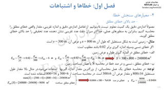 29
4-‫ﺧﻄﺎ‬ ‫ﺳﻨﺠﺶ‬ ‫ﻣﻌﻴﺎرﻫﺎي‬:
-‫ﻣﻄﻠﻖ‬ ‫ﺧﻄﺎي‬ ‫ﺑﺎﻻي‬ ‫ﺣﺪ‬
‫اول‬ ‫ﻓﺼﻞ‬:‫اﺷﺘﺒﺎﻫﺎت‬ ‫و‬ ‫ﺧﻄﺎﻫﺎ‬
ً‫ﻻ‬‫ﻣﻌﻤﻮ‬‫ي‬‫اﻧﺪازه‬‫دﻗﻴﻖ‬‫ﻳﻚ‬‫ﻛﻤﻴﺖ‬‫ﻣﻌﻠﻮم‬‫ﻧﻴﺴﺖ‬‫ﺗﺎ‬‫ﺑﺘﻮاﻧﻴﻢ‬‫از‬‫ﺗﻔﺎﺿﻞ‬‫ي‬‫اﻧﺪازه‬‫دﻗﻴﻖ‬‫و‬‫اﻧﺪازه‬‫ﺗﻘﺮﻳﺒﻲ‬،‫ﻣﻘﺪار‬‫واﻗﻌﻲ‬‫ﺧﻄﺎي‬‫ﻣﻄﻠﻖ‬‫را‬
‫ﻣﺤﺎﺳﺒﻪ‬‫ﻛﻨﻴﻢ‬.‫ﺑﻨﺎﺑﺮاﻳﻦ‬‫ﺑﻪ‬‫ﻣﻨﻈﻮرﻫﺎي‬،‫ﻋﻤﻠﻲ‬‫ﺣﺪاﻛﺜﺮ‬‫ﻣﻴﺰان‬‫دﻗﺖ‬‫ﻋﺪد‬‫ﺗﻘﺮﻳﺒﻲ‬‫ﻧﺸﺎن‬‫دﻫﻨﺪه‬‫ﻋﺪد‬‫ﺗﺤﻘﻴﻘﻲ‬‫را‬‫ﺣﺪ‬‫ﺑﺎﻻ‬‫ي‬‫ﺧﻄﺎي‬
‫ﻣﻄﻠﻖ‬‫ﮔﻮﻳﻨﺪ‬.
‫ﻣﺜﺎل‬-‫زﻣﻴﻨﻲ‬‫اﺳﺖ‬‫ﺑﻪ‬‫ﺷﻜﻞ‬‫ﻣﺴﺘﻄﻴﻞ‬‫ﻛﻪ‬‫ﻃﻮل‬‫آن‬x = 800 m‫و‬‫ﻋﺮض‬‫آن‬،y = 300 m‫اﺳﺖ‬.
‫اﮔﺮ‬‫ﺧﻄﺎي‬‫ﻧﺴﺒﻲ‬‫وﺳﻴﻠﻪ‬‫اﻧﺪازه‬‫ﮔﻴﺮي‬‫ﺑﺮاﺑﺮ‬0.02‫ﺑﺎﺷﺪ‬‫ﻣﻄﻠﻮب‬‫اﺳﺖ‬:
‫اﻟﻒ‬-‫ﺧﻄﺎي‬‫ﻣﻄﻠﻖ‬‫در‬‫اﻧﺪازه‬‫ﮔﻴﺮي‬‫ﻃﻮل‬‫و‬‫ﻋﺮض‬‫زﻣﻴﻦ‬.
‫و‬
‫ب‬-‫ﺧﻄﺎي‬‫ﻣﻄﻠﻖ‬،‫ﻧﺴﺒﻲ‬‫و‬‫در‬‫ﺻﺪ‬‫ﺧﻄﺎ‬‫در‬‫ﻣﺤﺎﺳﺒﻪ‬S‫ﻳﺎ‬‫ﻫﻤﺎن‬‫ﻣﺴﺎﺣﺖ‬‫زﻣﻴﻦ‬
‫ﺗﻮﺟﻪ‬:‫در‬‫ﻣﺤﺎﺳﺒﻪ‬‫ﺧﻄﺎي‬‫ﻳﻚ‬‫ﻋﻤﻞ‬،‫ﻣﺤﺎﺳﺒﺎﺗﻲ‬‫از‬‫ﺑﺰرﮔﺘﺮﻳﻦ‬‫ﻣﻘﺪار‬‫اﻧﺪازه‬‫ﮔﻴﺮﻳﻬﺎ‬‫اﺳﺘﻔﺎده‬‫ﺷﻮد‬‫ﻣﻲ‬.‫در‬‫ﻣﺜﺎل‬‫ﺑﺎﻻ‬‫ﻣﻘﺪار‬‫ﻃ‬‫ﻮل‬
‫ﻣﺴﺘﻄﻴﻞ‬80016‫و‬‫ﻣﻘﺪار‬‫ﻋﺮض‬‫آن‬3006‫اﺳﺖ‬.‫در‬‫ﻣﺤﺎﺳﺒﻪ‬‫ﻣﺴﺎﺣﺖ‬‫از‬300+6‫و‬800+16‫اﺳﺘﻔﺎده‬‫ﺷﺪه‬‫اﺳﺖ‬.
‫ﻣﺤﺎﺳﺒﺎت‬‫ﻋﺪدي‬
‫ﻛﻤﻚ‬ ‫ﺑﻪ‬MATLAB
faradars.org/fvmth102
‫س‬‫ر‬‫د‬‫ا‬‫ﺮ‬‫ﻓ‬
FaraDars.org
 