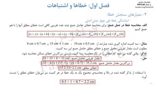 30
4-‫ﺧﻄﺎ‬ ‫ﺳﻨﺠﺶ‬ ‫ﻣﻌﻴﺎرﻫﺎي‬:
-‫ﭼﻬﺎر‬ ‫ﻃﻲ‬ ‫ﺧﻄﺎ‬ ‫اﻧﺒﺎﺷﺘﮕﻲ‬‫ﻋﻤﻞ‬‫اﺻﻠﻲ‬
‫اول‬ ‫ﻓﺼﻞ‬:‫اﺷﺘﺒﺎﻫﺎت‬ ‫و‬ ‫ﺧﻄﺎﻫﺎ‬
‫اﻟﻒ‬.‫ﻣﺤﺎﺳﺒﻪ‬‫ﺧﻄﺎ‬‫در‬‫ﻋﻤﻞ‬‫ﺟﻤﻊ‬:‫ﺑﺮاي‬‫ﻣﺤﺎﺳﺒﻪ‬‫ﺧﻄﺎي‬‫ﺣﺎﺻﻞ‬‫ﺟﻤﻊ‬‫ﭼﻨﺪ‬‫ﻋﺪد‬‫ﺗﻘﺮﻳﺒﻲ‬‫ﻛﺎﻓﻲ‬‫اﺳﺖ‬‫ﺧﻄﺎي‬‫ﻣﻄﻠﻖ‬‫ﻧﻬﺎ‬‫آ‬‫را‬‫ﺑ‬‫ﺎ‬‫ﻫﻢ‬
‫ﺟﻤﻊ‬‫ﻛﻨﻴﻢ‬:
‫ﻣﺜﺎل‬-‫ﺳﻪ‬‫ﻛﻤﻴﺖ‬‫اﻧﺪازه‬‫ﮔﻴﺮي‬‫ﺷﺪه‬‫ﻋﺒﺎرﺗﻨﺪ‬‫از‬:cm10 cm  0.5، 1 cm15 cm‫و‬8 cm  0.7 cm
‫ﻣﻄﻠﻮب‬‫اﺳﺖ‬‫ﻣﻘﺪار‬‫ﺗﻘﺮﻳﺒﻲ‬‫ﺣﺎﺻﻞ‬‫ﺟﻤﻊ‬‫و‬‫ﺧﻄﺎي‬‫ﻣﻄﻠﻖ‬‫ﺣﺎﺻﻞ‬‫ﺟﻤﻊ‬‫اﻳﻦ‬‫ﺳﻪ‬‫ﻛﻤﻴﺖ‬.
‫ﺗﺬﻛﺮ‬:‫وﻗﺘﻲ‬‫ﮔﻔﺘﻪ‬‫ﻣﻲ‬‫ﺷﻮد‬‫ﻛﻪ‬‫ﺧﻄﺎﺋﻲ‬‫را‬‫در‬‫ﻳﻚ‬‫ﻣﺤﺎﺳﺒﻪ‬‫ﭘﻴﺪا‬،‫ﻛﻨﻴﺪ‬‫ﺑﺎﻳﺴﺘﻲ‬‫ﺑﺰرﮔﺘﺮﻳﻦ‬‫ﺧﻄﺎي‬‫ﻣﻤﻜﻦ‬‫ﻣﺤﺎﺳﺒ‬‫ﻪ‬‫ﺷﻮد‬.
‫ﺣﻞ‬-‫ﻣﻘﺪار‬‫ﺗﻘﺮﻳﺒﻲ‬‫ﺣﺎﺻﻞ‬‫ﺟﻤﻊ‬:10 + 15 + 8 = 33 cm
‫ﺑﺰرﮔﺘﺮﻳﻦ‬‫ﻣﻘﺪار‬‫ﺣﺎﺻﻞ‬‫ﺟﻤﻊ‬:(10 + 0.5) + (15 +1) + (8 + 0.7) = 35.2 cm
‫ﻣﻄﻠﻖ‬ ‫ﺧﻄﺎي‬:|35.2-33|=2.2 cm
‫ﺑﺎ‬‫اﺳﺘﻔﺎده‬‫از‬‫ﺗﺬﻛﺮ‬‫ﮔﻔﺘﻪ‬‫ﺷﺪه‬‫در‬‫ﺑﺎﻻ‬‫و‬‫ي‬‫ﻣﺤﺎﺳﺒﻪ‬‫ﻣﺠﻤﻮع‬‫ﻳﻚ‬‫ﺑﻪ‬‫ﻳﻚ‬‫ﺧﻄﺎ‬‫در‬‫ﻫﺮ‬‫ﻛﻤﻴﺖ‬‫ﻧﻴﺰ‬‫ﺗﻮان‬‫ﻣﻲ‬‫ﺧﻄﺎي‬‫ﻣﻄﻠﻖ‬‫را‬‫ﺑﺪﺳﺖ‬
‫آورد‬.
cm0.5 + 1 + 0.7 = 2.2
)()()()()()()()( bEaEbEaEbyaxbayx absabsabsabs 
‫ﻣﺤﺎﺳﺒﺎت‬‫ﻋﺪدي‬
‫ﻛﻤﻚ‬ ‫ﺑﻪ‬MATLAB
faradars.org/fvmth102
‫س‬‫ر‬‫د‬‫ا‬‫ﺮ‬‫ﻓ‬
FaraDars.org
 