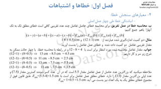 31
4-‫ﺧﻄﺎ‬ ‫ﺳﻨﺠﺶ‬ ‫ﻣﻌﻴﺎرﻫﺎي‬:
-‫ﭼﻬﺎر‬ ‫ﻃﻲ‬ ‫ﺧﻄﺎ‬ ‫اﻧﺒﺎﺷﺘﮕﻲ‬‫ﻋﻤﻞ‬‫اﺻﻠﻲ‬
‫اول‬ ‫ﻓﺼﻞ‬:‫اﺷﺘﺒﺎﻫﺎت‬ ‫و‬ ‫ﺧﻄﺎﻫﺎ‬
‫ب‬.‫ﻣﺤﺎﺳﺒﻪ‬‫ﺧﻄﺎ‬‫در‬‫ﻋﻤﻞ‬‫ﺗﻔﺮﻳﻖ‬:‫ﺑﺮاي‬‫ﻣﺤﺎﺳﺒﻪ‬‫ﺧﻄﺎي‬‫ﺣﺎﺻﻞ‬‫ﺗﻔﺎﺿﻞ‬‫ﭼﻨﺪ‬‫ﻋﺪد‬‫ﺗﻘﺮﻳﺒﻲ‬‫ﻛﺎﻓﻲ‬‫اﺳﺖ‬‫ﺧﻄﺎي‬‫ﻣﻄﻠﻖ‬‫ﺗ‬‫ﻚ‬‫ﺑﻪ‬‫ﺗﻚ‬
‫آﻧﻬﺎرا‬‫ﺑﺎﻫﻢ‬‫ﺟﻤﻊ‬‫ﻛﻨﻴﻢ‬:
‫ﻣﺜﺎل‬-‫دو‬‫ﻛﻤﻴﺖ‬‫ﮔﻴﺮي‬‫اﻧﺪازه‬‫ﺷﺪه‬‫ﻋﺒﺎرﺗﻨﺪ‬‫از‬:cm(12  1)‫و‬( 8  0.5) cm
‫ﻣﻘﺪار‬‫ﺗﻘﺮﻳﺒﻲ‬‫ﺗﻔﺎﺿﻞ‬‫دو‬‫ﻛﻤﻴﺖ‬‫داده‬‫ﺷﺪه‬‫و‬‫ﺧﻄﺎي‬‫ﻋﻤﻞ‬‫ﺗﻔﺎﺿﻞ‬‫را‬‫ﺑﺪﺳﺖ‬‫آورﻳﺪ‬.
‫ﺟﻮاب‬.‫ﻣﻘﺪار‬‫ﺗﻔﺎﺿﻞ‬‫ﻣﺤﺎﺳﺒﻪ‬‫ﺷﺪه‬‫ﻣﻮرد‬‫اﻧﺘﻈﺎر‬‫ﺑﺮاﺑﺮ‬‫اﺳﺖ‬‫ﺑﺎ‬12 - 8 = 4‫و‬‫در‬‫راﺑﻄﻪ‬‫ﺑﺎ‬‫ﻣﺤﺎﺳﺒﻪ‬،‫ﺧﻄﺎ‬‫ﺑﺎ‬‫ﭼﻬﺎر‬‫ﺣﺎﻟﺖ‬‫ﻣﻤﻜﻦ‬‫ﺑﻪ‬
‫ﺷﺮح‬‫زﻳﺮ‬‫ﺳﺮ‬‫و‬‫ﻛﺎر‬‫دارﻳﻢ‬:13 cm - 8.5 cm = 4.5 cm(12+1) – (8+0.5) 
11 cm - 8.5 cm = 2.5 cm(12–1) – (8+0.5) 
13 cm - 7.5 cm = 5.5 cm(12+1) – (8–0.5) 
11 cm - 7.5 cm = 3.5 cm(12–1) – (8–0.5) 
‫ﻣﻼﺣﻈﻪ‬‫ﻣﻴﻜﻨﻴﺪ‬‫ﻛﻪ‬‫ﺑﺰرﮔﺘﺮﻳﻦ‬‫ﻋﺪد‬‫ﺣﺎﺻﻞ‬‫از‬‫ﻋﻤﻞ‬‫ﺗﻔﺎﺿﻞ‬‫ﻣﻘﺪار‬5.5‫اﺳﺖ‬‫ﻛﻪ‬‫در‬‫آن‬‫ﻋﺪد‬‫ﻛﺴﺮ‬‫ﺷﻮﻧﺪه‬‫ﻛﻤﺘﺮﻳﻦ‬‫ﻣﻘﺪار‬(7.5)‫و‬
‫ﻋﺪد‬‫اوﻟﻲ‬‫ﺑﺰرﮔﺘﺮﻳﻦ‬‫ﻣﻘﺪار‬)13(‫را‬‫دارد‬.‫ﺧﻄﺎي‬‫ﻣﻄﻠﻖ‬‫ﻋﻤﻞ‬‫ﺗﻔﺎﺿﻞ‬‫ﺑﺮاﺑﺮ‬‫اﺳﺖ‬‫ﺑﺎ‬:cm5.1|=4-5.5=|absE.‫ﻃﺒﻖ‬‫ﻗﺎﻧﻮن‬‫ﻓﻮق‬‫از‬
‫ﻣﺠﻤﻮع‬‫ﺧﻄﺎي‬‫ﻣﻄﻠﻖ‬‫ﻳﻚ‬‫ﺑﻪ‬‫ﻳﻚ‬‫اﻋﺪاد‬‫ﻧﻴﺰ‬‫ﺑﺪﺳﺖ‬‫ﻣﻲ‬‫آﻳﺪ‬:cm5.1=5.0+1=absE
)()()()()()()()( bEaEbEaEbyaxbayx absabsabsabs 
‫ﻣﺤﺎﺳﺒﺎت‬‫ﻋﺪدي‬
‫ﻛﻤﻚ‬ ‫ﺑﻪ‬MATLAB
faradars.org/fvmth102
‫س‬‫ر‬‫د‬‫ا‬‫ﺮ‬‫ﻓ‬
FaraDars.org
 