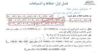 32
4-‫ﺧﻄﺎ‬ ‫ﺳﻨﺠﺶ‬ ‫ﻣﻌﻴﺎرﻫﺎي‬:
-‫ﭼﻬﺎر‬ ‫ﻃﻲ‬ ‫ﺧﻄﺎ‬ ‫اﻧﺒﺎﺷﺘﮕﻲ‬‫ﻋﻤﻞ‬‫اﺻﻠﻲ‬
‫اول‬ ‫ﻓﺼﻞ‬:‫اﺷﺘﺒﺎﻫﺎت‬ ‫و‬ ‫ﺧﻄﺎﻫﺎ‬
‫پ‬.‫ﻣﺤﺎﺳﺒﻪ‬‫ﺧﻄﺎ‬‫در‬‫ﻋﻤﻞ‬‫ﺿﺮب‬:
‫ﻣﺜﺎل‬-‫دو‬‫ﻛﻤﻴﺖ‬‫اﻧﺪازه‬‫ﮔﻴﺮي‬‫ﺷﺪه‬‫ﻋﺒﺎرﺗﻨﺪ‬‫از‬:cm(12  0.0005)x =‫و‬y = ( 8  0.0005) cm.‫ﻣﻄﻠﻮب‬‫اﺳﺖ‬‫ﻣﻘﺪار‬
‫ﺗﻘﺮﻳﺒﻲ‬‫ﺣﺎﺻﻠﻀﺮب‬‫دو‬‫ﻋﺪد‬‫و‬‫ﺧﻄﺎي‬‫ﻋﻤﻞ‬‫ﺿﺮب‬.
‫ﺣﻞ‬-‫ﻣﻘﺎدﻳﺮ‬‫ﺗﻘﺮﻳﺒﻲ‬x‫و‬y‫ﺑﻪ‬‫ﺗﺮﺗﻴﺐ‬‫ﺑﺮاﺑﺮﻧﺪ‬‫ﺑﺎ‬a = 12‫و‬b = 8
‫ﻣﻘﺪار‬‫ﺣﺎﺻﻠﻀﺮب‬‫ﻣﻮرد‬‫اﻧﺘﻈﺎر‬:2cm96=812=ba.
‫ﺣﺪاﻛﺜﺮ‬‫ﻣﻘﺪار‬‫ﺣﺎﺻﻠﻀﺮب‬:2cm01.96=)0005.0+12()0005.0+8(‫و‬‫ﺧﻄﺎي‬‫ﻣﻄﻠﻖ‬:
‫ﺑﺎ‬‫اﺳﺘﻔﺎده‬‫از‬‫ﻓﺮﻣﻮل‬‫ﻣﺮﺑﻮط‬‫ﺑﻪ‬‫ي‬‫ﻣﺤﺎﺳﺒﻪ‬‫ﺧﻄﺎي‬‫ﺣﺎﺻﻠﻀﺮب‬‫ﻫﻢ‬‫ﺣﻞ‬‫ﻛﻨﻴﻢ‬‫ﺧﻮاﻫﻴﻢ‬‫داﺷﺖ‬:
)()()()(
)()()()(
))(())((
aEbbEaaEbbEa
abbEaEaEbbEaab
abbEbaEaabxy
absabsabsabs
absabsabsabs
absabs



01.09601.96 absE
01.00005.080005.012)( baEabs
0)()(  bEaE absabs
0
‫ﻣﺤﺎﺳﺒﺎت‬‫ﻋﺪدي‬
‫ﻛﻤﻚ‬ ‫ﺑﻪ‬MATLAB
faradars.org/fvmth102
‫س‬‫ر‬‫د‬‫ا‬‫ﺮ‬‫ﻓ‬
FaraDars.org
 