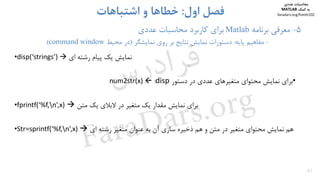 47
5-‫ﻣﻌﺮﻓﻲ‬‫ﺑﺮﻧﺎﻣﻪ‬Matlab‫ﺑﺮاي‬‫ﻋﺪدي‬ ‫ﻣﺤﺎﺳﺒﺎت‬ ‫ﻛﺎرﺑﺮد‬
-‫ﻣﻔﺎﻫﻴﻢ‬‫ﭘﺎﻳﻪ‬:‫ﻧﻤﺎﻳﺸﮕﺮ‬ ‫روي‬ ‫ﺑﺮ‬ ‫ﻧﺘﺎﻳﺞ‬ ‫ﻧﻤﺎﻳﺶ‬ ‫دﺳﺘﻮرات‬)‫ﻣﺤﻴﻂ‬ ‫در‬command window(
‫اول‬ ‫ﻓﺼﻞ‬:‫اﺷﺘﺒﺎﻫﺎت‬ ‫و‬ ‫ﺧﻄﺎﻫﺎ‬
•disp(‘strings’)  ‫اي‬ ‫رﺷﺘﻪ‬ ‫ﭘﻴﺎم‬ ‫ﻳﻚ‬ ‫ﻧﻤﺎﻳﺶ‬
•‫دﺳﺘﻮر‬ ‫در‬ ‫ﻋﺪدي‬ ‫ﻣﺘﻐﻴﺮﻫﺎي‬ ‫ﻣﺤﺘﻮاي‬ ‫ﻧﻤﺎﻳﺶ‬ ‫ﺑﺮاي‬disp:num2str(x)
•fprintf(‘%f,n’,x)  ‫ﻣﺘﻦ‬ ‫ﻳﻚ‬ ‫ﻻﺑﻼي‬ ‫در‬ ‫ﻣﺘﻐﻴﺮ‬ ‫ﻳﻚ‬ ‫ﻣﻘﺪار‬ ‫ﻧﻤﺎﻳﺶ‬ ‫ﺑﺮاي‬
•Str=sprintf(‘%f,n’,x)  ‫اي‬ ‫رﺷﺘﻪ‬ ‫ﻣﺘﻐﻴﺮ‬ ‫ﻋﻨﻮان‬ ‫ﺑﻪ‬ ‫آن‬ ‫ﺳﺎزي‬ ‫ذﺧﻴﺮه‬ ‫ﻫﻢ‬ ‫و‬ ‫ﻣﺘﻦ‬ ‫در‬ ‫ﻣﺘﻐﻴﺮ‬ ‫ﻣﺤﺘﻮاي‬ ‫ﻧﻤﺎﻳﺶ‬ ‫ﻫﻢ‬
‫ﻣﺤﺎﺳﺒﺎت‬‫ﻋﺪدي‬
‫ﻛﻤﻚ‬ ‫ﺑﻪ‬MATLAB
faradars.org/fvmth102
‫س‬‫ر‬‫د‬‫ا‬‫ﺮ‬‫ﻓ‬
FaraDars.org
 
