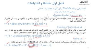 50
5-‫ﻣﻌﺮﻓﻲ‬‫ﺑﺮﻧﺎﻣﻪ‬Matlab‫ﺑﺮاي‬‫ﻋﺪدي‬ ‫ﻣﺤﺎﺳﺒﺎت‬ ‫ﻛﺎرﺑﺮد‬
-‫ﻣﻔﺎﻫﻴﻢ‬‫ﭘﺎﻳﻪ‬:‫ﺗﻮاﺑﻊ‬ ‫دﻳﮕﺮ‬ ‫اﻧﻮاع‬
‫اول‬ ‫ﻓﺼﻞ‬:‫اﺷﺘﺒﺎﻫﺎت‬ ‫و‬ ‫ﺧﻄﺎﻫﺎ‬
-‫ﺗﻮاﺑﻊ‬‫دﺳﺘﮕﻴﺮه‬‫دار‬)Function Handle(
‫دﺳﺘﮕﻴﺮه‬‫ﺗﺎﺑﻊ‬‫ﻛﻪ‬‫ﺑﺎ‬‫ﻋﻼﻣﺖ‬)@(‫ﻣﺸﺨﺺ‬‫ﻣﻲ‬،‫ﺷﻮد‬‫اﺑﺰاري‬‫اﺳﺖ‬‫ﻛﻪ‬‫ﺑﺮاي‬‫ﺳﺎﺧﺘﻦ‬‫ﻳﺎ‬‫ﻓﺮاﺧﻮاﻧﺪن‬‫دﺳﺘﻪ‬‫اي‬‫ﺧﺎص‬‫از‬
‫ﺗﻮاﺑﻊ‬‫اﺳﺘﻔﺎده‬‫ﻣﻲ‬‫ﺷﻮد‬.
>> a = @(x,y)(x^2-sin(1/y))  a(2,1/pi) = 4
-ِ‫ﻊ‬‫ﺗﺎﺑ‬‫ﺗﺎﺑﻊ‬)Function of function(
‫اﻳﻦ‬‫دﺳﺘﻪ‬‫از‬‫ﺗﻮاﺑﻊ‬‫در‬‫ﻧﺮم‬‫اﻓﺰار‬،‫ﻣﺘﻠﺐ‬‫ﺑﺮاي‬‫اﻳﻦ‬‫ﻣﻲ‬‫ﺑﺎﺷﻨﺪ‬‫ﺗﺎ‬‫ﺳﺎﻳﺮ‬‫ﺗﻮاﺑﻊ‬‫ﺗﻌﺮﻳﻒ‬‫ﺷﺪه‬‫در‬‫ﻣﺘﻠﺐ‬‫ﺑﻪ‬‫ﻫﺮ‬‫ﻳ‬‫ﻚ‬‫از‬‫روش‬
‫ﻫﺎي‬‫ﺗﻮﺿﻴﺢ‬‫داده‬‫ﺷﺪه‬‫ﻗﺒﻞ‬‫را‬‫اﺟﺮا‬‫ﻛﻨﻨﺪ‬.‫ﺑﺮﺧﻲ‬‫از‬‫اﻳﻦ‬‫ﺗﻮاﺑﻊ‬‫ﻋﺒﺎرﺗﻨﺪ‬‫از‬fplot،fzero،fminbnd‫و‬feval.
>> F1 = @(x)tanh(x-pi)*(x+3); fplot(F1,[-5 3]);
-‫ﺗﺎﺑﻊ‬inline
‫ﺑﺮاي‬‫ﺗﻮاﺑﻊ‬‫و‬‫ﻣﺘﻐﻴﺮﻫﺎي‬‫ﺳﻤﺒﻮﻟﻴﻚ‬‫و‬‫ﻳﺎ‬‫رﺷﺘﻪ‬‫اي‬‫ﻛﺎرﺑﺮد‬‫دارد‬.‫ﺑﺎ‬ِ‫ﻊ‬‫ﺗﺎﺑ‬‫ﺗﺎﺑﻊ‬feval‫ﻗﺎﺑﻞ‬‫ﻣﻘﺪار‬‫دﻫﻲ‬‫ﻣﻲ‬‫ﺑﺎﺷﺪ‬:
>> F2= inline(‘2*x-10’); feval(F2,2)  ans = -6
‫ﻣﺤﺎﺳﺒﺎت‬‫ﻋﺪدي‬
‫ﻛﻤﻚ‬ ‫ﺑﻪ‬MATLAB
faradars.org/fvmth102
‫س‬‫ر‬‫د‬‫ا‬‫ﺮ‬‫ﻓ‬
FaraDars.org
 