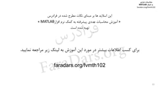 53
‫اﻳﻦ‬‫ﻓﺮادرس‬ ‫در‬ ‫ﺷﺪه‬ ‫ﻣﻄﺮح‬ ‫ﻧﻜﺎت‬ ‫ﻣﺒﻨﺎي‬ ‫ﺑﺮ‬ ‫ﻫﺎ‬ ‫اﺳﻼﻳﺪ‬
»‫آﻣﻮزش‬‫ﻧﺮم‬ ‫ﻛﻤﻚ‬ ‫ﺑﻪ‬ ‫ﭘﻴﺸﺮﻓﺘﻪ‬ ‫ﻋﺪدي‬ ‫ﻣﺤﺎﺳﺒﺎت‬‫اﻓﺰار‬MATLAB«
‫ﺗﻬﻴﻪ‬‫اﺳﺖ‬ ‫ﺷﺪه‬.
	
‫ﻧﻤﺎﻳﻴﺪ‬ ‫ﻣﺮاﺟﻌﻪ‬ ‫زﻳﺮ‬ ‫ﻟﻴﻨﻚ‬ ‫ﺑﻪ‬ ‫آﻣﻮزش‬ ‫اﻳﻦ‬ ‫ﻣﻮرد‬ ‫در‬ ‫ﺑﻴﺸﺘﺮ‬ ‫اﻃﻼﻋﺎت‬ ‫ﻛﺴﺐ‬ ‫ﺑﺮاي‬.
	
faradars.org/fvmth102
	
‫ﻣﺤﺎﺳﺒﺎت‬‫ﻋﺪدي‬
‫ﻛﻤﻚ‬ ‫ﺑﻪ‬MATLAB
faradars.org/fvmth102
‫س‬‫ر‬‫د‬‫ا‬‫ﺮ‬‫ﻓ‬
FaraDars.org
 