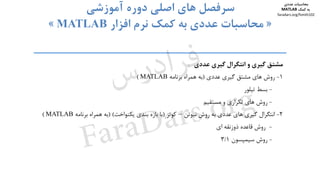 ‫ﻣﺸﺘﻖ‬‫ﮔﻴﺮي‬‫و‬‫اﻧﺘﮕﺮال‬‫ﮔﻴﺮي‬‫ﻋﺪدي‬
1-‫روش‬‫ﻫﺎي‬‫ﻣﺸﺘﻖ‬‫ﮔﻴﺮي‬‫ﻋﺪدي‬)‫ﺑﻪ‬‫ﻫﻤﺮاه‬‫ﺑﺮﻧﺎﻣﻪ‬MATLAB(
-‫ﺑﺴﻂ‬‫ﺗﻴﻠﻮر‬
-‫روش‬‫ﻫﺎي‬‫ﺗﻜﺮاري‬‫و‬‫ﻣﺴﺘﻘﻴﻢ‬
2-‫اﻧﺘﮕﺮال‬‫ﮔﻴﺮي‬‫ﻫﺎي‬‫ﻋﺪدي‬‫ﺑﻪ‬‫روش‬‫ﻧﻴﻮﺗﻦ‬–‫ﻛﻮﺗﺰ‬)‫ﺑﺎ‬‫ﺑﺎزه‬‫ﺑﻨﺪي‬‫ﻳﻜﻨﻮاﺧﺖ‬()‫ﺑﻪ‬‫ﻫﻤﺮاه‬‫ﺑﺮﻧﺎﻣﻪ‬MATLAB(
-‫روش‬‫ﻗﺎﻋﺪه‬‫ذوزﻧﻘﻪ‬‫اي‬
-‫روش‬‫ﺳﻴﻤﭙﺴﻮن‬3/1
‫دوم‬ ‫ﻓﺼﻞ‬ ‫ﺳﻮم‬ ‫ﻓﺼﻞ‬ ‫ﭼﻬﺎرم‬ ‫ﻓﺼﻞ‬ ‫ﭘﻨﺠﻢ‬ ‫ﻓﺼﻞ‬
‫اﺻﻠﻲ‬ ‫ﻫﺎي‬ ‫ﺳﺮﻓﺼﻞ‬‫آﻣﻮزﺷﻲ‬ ‫دوره‬
»‫اﻓﺰار‬ ‫ﻧﺮم‬ ‫ﻛﻤﻚ‬ ‫ﺑﻪ‬ ‫ﻋﺪدي‬ ‫ﻣﺤﺎﺳﺒﺎت‬MATLAB«
‫ﻣﺤﺎﺳﺒﺎت‬‫ﻋﺪدي‬
‫ﻛﻤﻚ‬ ‫ﺑﻪ‬MATLAB
faradars.org/fvmth102
‫س‬‫ر‬‫د‬‫ا‬‫ﺮ‬‫ﻓ‬
FaraDars.org
 