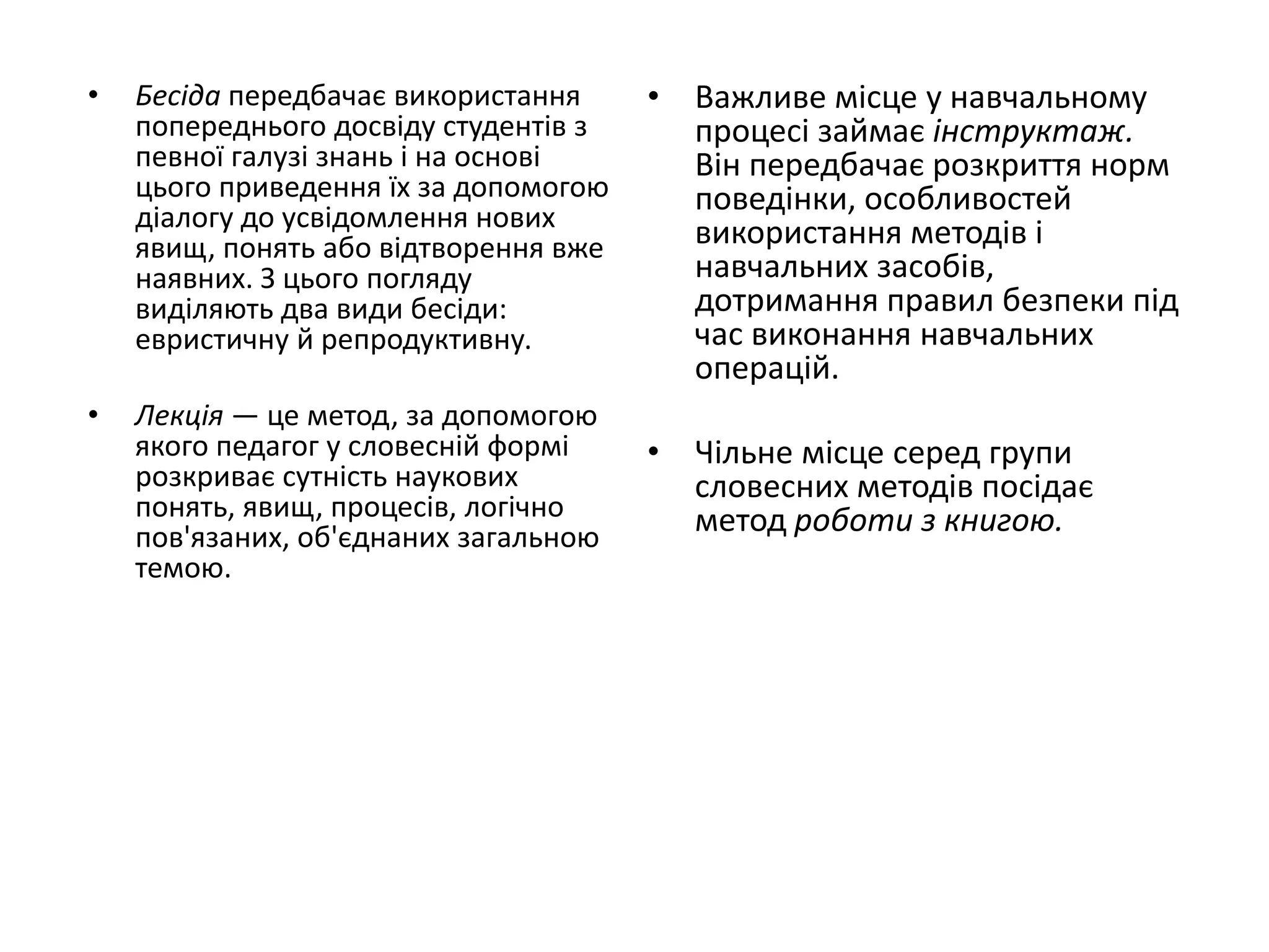• Бесіда передбачає використання
попереднього досвіду студентів з
певної галузі знань і на основі
цього приведення їх за допомогою
діалогу до усвідомлення нових
явищ, понять або відтворення вже
наявних. З цього погляду
виділяють два види бесіди:
евристичну й репродуктивну.
• Лекція — це метод, за допомогою
якого педагог у словесній формі
розкриває сутність наукових
понять, явищ, процесів, логічно
пов'язаних, об'єднаних загальною
темою.
• Важливе місце у навчальному
процесі займає інструктаж.
Він передбачає розкриття норм
поведінки, особливостей
використання методів і
навчальних засобів,
дотримання правил безпеки під
час виконання навчальних
операцій.
• Чільне місце серед групи
словесних методів посідає
метод роботи з книгою.
 