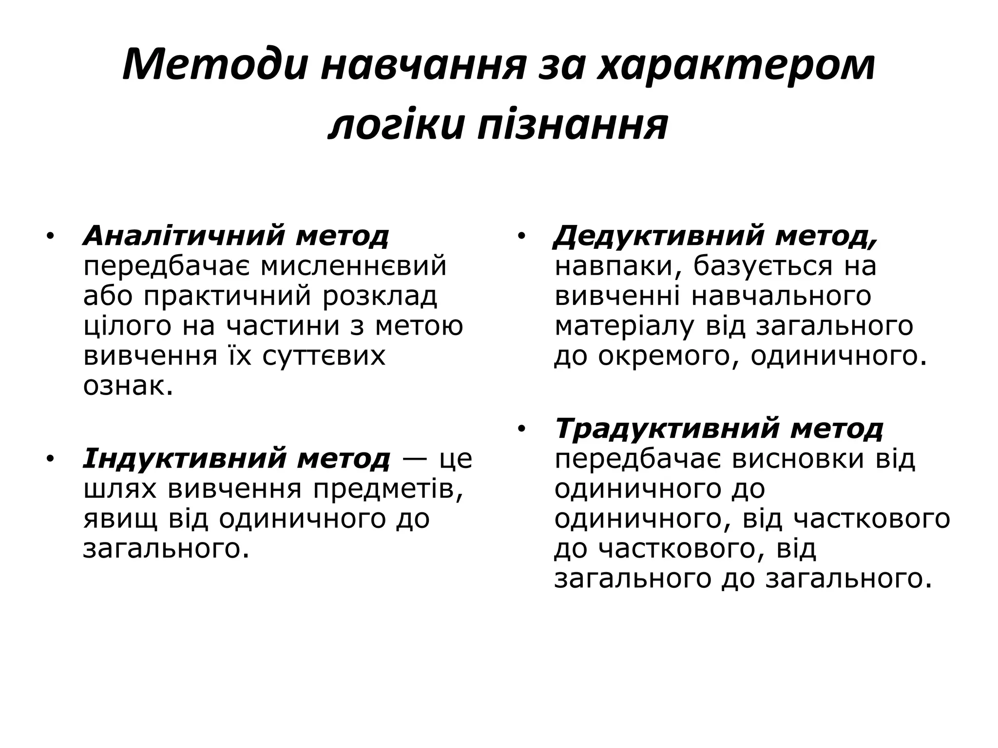 Методи навчання за характером
логіки пізнання
• Аналітичний метод
передбачає мисленнєвий
або практичний розклад
цілого на частини з метою
вивчення їх суттєвих
ознак.
• Індуктивний метод — це
шлях вивчення предметів,
явищ від одиничного до
загального.
• Дедуктивний метод,
навпаки, базується на
вивченні навчального
матеріалу від загального
до окремого, одиничного.
• Традуктивний метод
передбачає висновки від
одиничного до
одиничного, від часткового
до часткового, від
загального до загального.
 