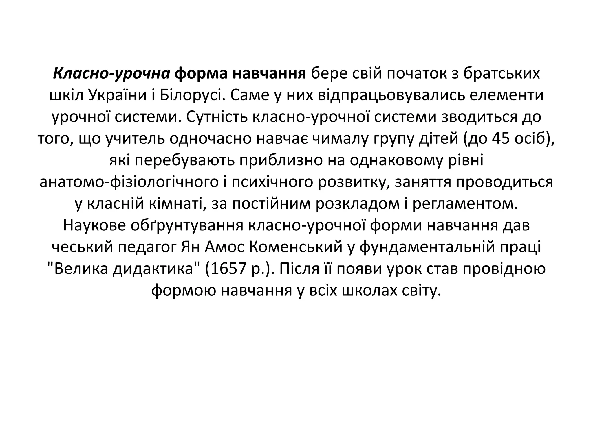 Класно-урочна форма навчання бере свій початок з братських
шкіл України і Білорусі. Саме у них відпрацьовувались елементи
урочної системи. Сутність класно‐урочної системи зводиться до
того, що учитель одночасно навчає чималу групу дітей (до 45 осіб),
які перебувають приблизно на однаковому рівні
анатомо‐фізіологічного і психічного розвитку, заняття проводиться
у класній кімнаті, за постійним розкладом і регламентом.
Наукове обґрунтування класно‐урочної форми навчання дав
чеський педагог Ян Амос Коменський у фундаментальній праці
"Велика дидактика" (1657 р.). Після її появи урок став провідною
формою навчання у всіх школах світу.
 