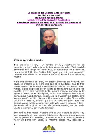 1
www.acharia.org
La Práctica del Dharma Ante la Muerte
Por Thich Nhat Hanh
Traducido por su Sangha:
http://www.tnh-es.org/m_textos.htm
Enseñanza ofrecida por Thay el 22 de abril de 1.999 en el
primer retiro francófono
Vivir es aprender a morir.
Sois una mujer joven, o un hombre joven, y vuestro médico os
anuncia que os queda solamente tres meses de vida. ¿Qué haréis?
¿Perderéis ese tiempo en lamentaros, en consumiros en el dolor, la
desesperación? O bien, ¿estáis determinados a vivir cada momento
de estos tres meses de una manera profunda? Para mí, tres meses es
mucho.
Hace una veintena de años, yo estaba entonces en Montreal, un
joven se presentó a mí y me dijo que no le quedaban más de tres
meses de vida. Yo le invité a sentarse cerca de mí para tomar un té.
Amigo, le dije, es preciso beber este té de tal manera que la vida sea
posible, y vivir este momento juntos de una manera profunda. Yo le
ayudé a beber su té. Enseguida, el se hizo discípulo mío y vivió
quince años más. Entonces, tres meses es la versión del doctor, pero
vuestra versión es bien diferente. Una jornada es mucho. Si preparáis
un picnic o pasadía, queréis que sea un éxito. Un picnic dura una
jornada o una media jornada, pero esto vale la pena prepararlo bien,
¿no es cierto? Un picnic no dura más que una jornada, pero se puede
vivirla plenamente, con mucha felicidad.
¿Por qué no tres meses? Vuestra vida es una especie de picnic, hay
que prepararla de una manera inteligente. Conozco a una persona
que ha pedido a su maestro, un maestro budista: Maestro, quisiera
hacer un picnic con usted. El maestro estaba muy ocupado y
 