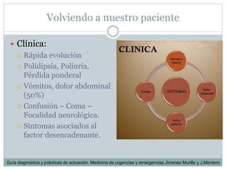 Volviendo a nuestro paciente
 Clínica:
 Rápida evolución
 Polidipsia, Poliuria,
Pérdida ponderal
 Vómitos, dolor abdominal
(50%)
 Confusión – Coma –
Focalidad neurológica.
 Síntomas asociados al
factor desencadenante.
Guía diagnostica y prácticas de actuación. Medicina de urgencias y emergencias Jimenez Murillo y J.Montero
 