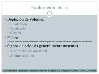 Exploración física
 Depleción de Volumen.
 Hipotensión
 Taquicardia
 Oliguria
 Fiebre
o Aún con infección puede presentarse incluso hipotermia, por vasodilatación y depleción de volumen
 Signos de acidosis generalmente ausentes
 Respiración de Kussmaul
 Aliento cetónico
Guía diagnostica y prácticas de actuación. Medicina de urgencias y emergencias Jimenez Murillo y J.Montero
 