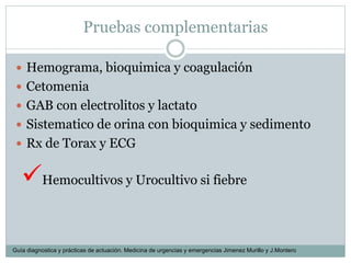Pruebas complementarias
 Hemograma, bioquimica y coagulación
 Cetomenia
 GAB con electrolitos y lactato
 Sistematico de orina con bioquimica y sedimento
 Rx de Torax y ECG
Hemocultivos y Urocultivo si fiebre
Guía diagnostica y prácticas de actuación. Medicina de urgencias y emergencias Jimenez Murillo y J.Montero
 