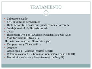 TRATAMIENTO
 Cabecero elevado
 SNG si vómitos persistentes
 Dieta Absoluta hasta que pueda comer y no vomite
 Sondaje vesical  diuresis horaria
 2 vías.
 Inspeccion VVYY Si IY, Galope o Crepitantes  Ojo P.V.C
 Monitorizacion: Ritmo y Fc
Horaria en el caso de: Glucemia >300
 Temperatura y TA cada 8hrs
 Oxígeno
 Gases cada 2 – 4 horas (control de pH)
 Cetonemia cada 2 – 4 horas (alimentación o paso a EHH)
 Bioquímica cada 2 – 4 horas (manejo de Na y K).
 