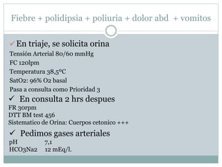 Fiebre + polidipsia + poliuria + dolor abd + vomitos
 En triaje, se solicita orina
Tensión Arterial 80/60 mmHg
FC 120lpm
Temperatura 38,5ºC
SatO2: 96% O2 basal
Pasa a consulta como Prioridad 3
 En consulta 2 hrs despues
FR 30rpm
DTT BM test 456
Sistematico de Orina: Cuerpos cetonico +++
 Pedimos gases arteriales
pH 7,1
HCO3Na2 12 mEq/l.
 
