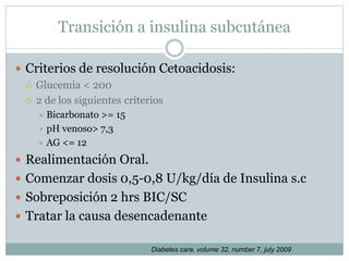 Transición a insulina subcutánea
 Criterios de resolución Cetoacidosis:
 Glucemia < 200
 2 de los siguientes criterios
 Bicarbonato >= 15
 pH venoso> 7,3
 AG <= 12
 Realimentación Oral.
 Comenzar dosis 0,5-0,8 U/kg/día de Insulina s.c
 Sobreposición 2 hrs BIC/SC
 Tratar la causa desencadenante
Diabetes care, volume 32, number 7, july 2009
 
