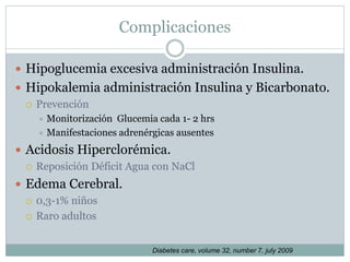 Complicaciones
 Hipoglucemia excesiva administración Insulina.
 Hipokalemia administración Insulina y Bicarbonato.
 Prevención
 Monitorización Glucemia cada 1- 2 hrs
 Manifestaciones adrenérgicas ausentes
 Acidosis Hiperclorémica.
 Reposición Déficit Agua con NaCl
 Edema Cerebral.
 0,3-1% niños
 Raro adultos
Diabetes care, volume 32, number 7, july 2009
 