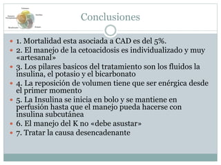 Conclusiones
 1. Mortalidad esta asociada a CAD es del 5%.
 2. El manejo de la cetoacidosis es individualizado y muy
«artesanal»
 3. Los pilares basicos del tratamiento son los fluidos la
insulina, el potasio y el bicarbonato
 4. La reposición de volumen tiene que ser enérgica desde
el primer momento
 5. La Insulina se inicia en bolo y se mantiene en
perfusión hasta que el manejo pueda hacerse con
insulina subcutánea
 6. El manejo del K no «debe asustar»
 7. Tratar la causa desencadenante
Volumen
Insulina
PotasioBicarbonato
Factores
Precipitantes
 