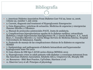 Bibliografía
 1. American Diabetes Association From Diabetes Care Vol 29, Issue 12, 2006.
volume 32, number 7, july 2009
 2. Current, diagnosis and treatment of Hyperglycemic Emergencies
 3. Guía diagnostica y prácticas de actuación. Medicina de urgencias y emergencias
Jimenez Murillo y J.Montero
 4. Manual de protocolos asistenciales PAUE. Junta de andalucía.
 5. Complicaciones hiperglucémicas agudas de la diabetes mellitus: cetoacidosis
diabética y estado hiperosmolar hiperglucémico M. J. García Rodríguez, A. C. Antolí
Royo, C. González Maroño y A. García Mingo Servicio de Medicina Interna. Hospital
Universitario de Salamanca. España
 6. Protocolo de manejo de las complicaciones clinicas de la diabetes en urgencias
SEMES
 7. Epidemiology and pathogenesis of diabetic ketoacidosis and hyperosmolar
hyperglycemic state Oct 2012
 8. Guía clinica de DM tipo I AUGE series clinicas MINSAL 2013
 9. Hyperglycemic crises in adult patients with diabetes: a consensus statement from
the American Diabetes Association. Kitabchi AE(1), Umpierrez GE, Murphy MB
 10. Resources - BMJ Best Practice, UpToDate, Harrison 17 ed
 11. Elservier Levy et all. Principes of physiology
 