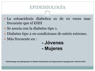 EPIDEMIOLOGÍA
 La cetoacidosis diabetica es de 10 veces mas
frecuente que el EHH
 Se asocia con la diabetes tipo 1.
 Diabetes tipo 2 en condiciones de estrés extremo.
 Más frecuente en :
- Jóvenes
- Mujeres
Epidemiology and pathogenesis of diabetic ketoacidosis and hyperosmolar hyperglycemic state Oct 2012.
 