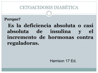 CETOACIDOSIS DIABÉTICA
Porque?
Es la deficiencia absoluta o casi
absoluta de insulina y el
incremento de hormonas contra
reguladoras.
Harrison 17 Ed.
 