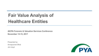 Fair Value Analysis of
Healthcare Entities
AICPA Forensic & Valuation Services Conference
November 13-15, 2017
Presented by:
Annapoorani Bhat
Jim Lloyd
 