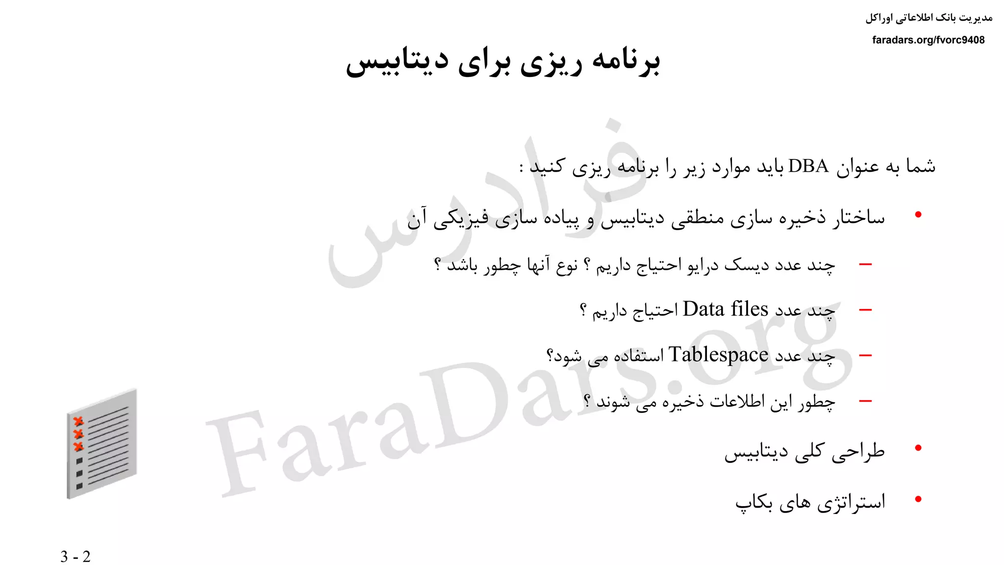 3 - 2
‫اوراکل‬ ‫اطالعاتی‬ ‫بانک‬ ‫مدیریت‬
faradars.org/fvorc9408
‫دیتابیس‬ ‫برای‬ ‫ریزی‬ ‫برنامه‬
‫عنوان‬ ‫به‬ ‫شما‬DBA‫کنید‬ ‫ریزی‬ ‫برنامه‬ ‫را‬ ‫زیر‬ ‫موارد‬ ‫باید‬:
•‫آن‬ ‫فیزیکی‬ ‫سازی‬ ‫پیاده‬ ‫و‬ ‫دیتابیس‬ ‫منطقی‬ ‫سازی‬ ‫ذخیره‬ ‫ساختار‬
–‫؟‬ ‫باشد‬ ‫چطور‬ ‫آنها‬ ‫نوع‬ ‫؟‬ ‫داریم‬ ‫احتیاج‬ ‫درایو‬ ‫دیسک‬ ‫عدد‬ ‫چند‬
–‫عدد‬ ‫چند‬Data files‫؟‬ ‫داریم‬ ‫احتیاج‬
–‫عدد‬ ‫چند‬Tablespace‫شود؟‬ ‫می‬ ‫استفاده‬
–‫؟‬ ‫شوند‬ ‫می‬ ‫ذخیره‬ ‫اطالعات‬ ‫این‬ ‫چطور‬
•‫دیتابیس‬ ‫کلی‬ ‫طراحی‬
•‫بکاپ‬ ‫های‬ ‫استراتژی‬
‫س‬‫ر‬‫د‬‫ا‬‫ﺮ‬‫ﻓ‬
FaraDars.org
 