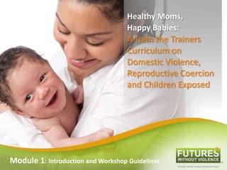 Healthy Moms,
Happy Babies:
A Train the Trainers
Curriculum on
Domestic Violence,
Reproductive Coercion
and Children Exposed
Module 1: Introduction and Workshop Guidelines
 
