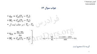 ‫ترمودینامیک‬ ‫آموزش‬۲
faradars.org/fvphy106
‫سوال‬ ‫جواب‬13:
• 𝑞 𝐻 = 𝐶 𝑝(𝑇3 − 𝑇𝑥)
• 𝑊𝑡 = 𝐶 𝑝(𝑇3 − 𝑇4)
• ‫آل‬ ‫ایده‬ ‫حالت‬ ‫در‬ : 𝑇𝑥 = 𝑇4
• η 𝑡ℎ =
𝑊𝑡−𝑊𝑐
𝑞 𝐻
• 𝑊𝑐 = 𝐶 𝑝 𝑇2 − 𝑇1
‫گزینه‬(1)‫است‬ ‫صحیح‬.
η 𝑡ℎ = 1 −
𝑊𝑐
𝑊𝑡
= 1 −
1 × 445 − 285
400
= 0.6
62
‫س‬‫ر‬‫د‬‫ا‬‫ﺮ‬‫ﻓ‬
FaraDars.org
 