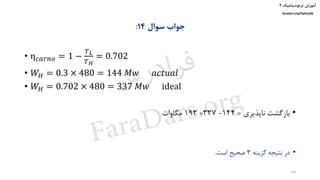 ‫ترمودینامیک‬ ‫آموزش‬۲
faradars.org/fvphy106
‫سوال‬ ‫جواب‬14:
• η 𝑐𝑎𝑟𝑛𝑜 = 1 −
𝑇 𝐿
𝑇 𝐻
= 0.702
• 𝑊𝐻 = 0.3 × 480 = 144 𝑀𝑤 𝑎𝑐𝑡𝑢𝑎𝑙
• 𝑊𝐻 = 0.702 × 480 = 337 𝑀𝑤 ideal
•‫ناپذیری‬ ‫بازگشت‬=144-337=193‫مگاوات‬
•‫گزینه‬ ‫نتیجه‬ ‫در‬3‫است‬ ‫صحیح‬.
64
‫س‬‫ر‬‫د‬‫ا‬‫ﺮ‬‫ﻓ‬
FaraDars.org
 
