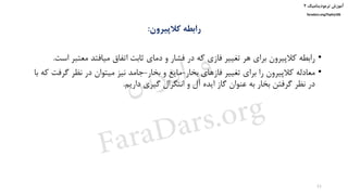 ‫ترمودینامیک‬ ‫آموزش‬۲
faradars.org/fvphy106
‫کالپیرون‬ ‫رابطه‬:
•‫ا‬ ‫معتبر‬ ‫میافتد‬ ‫اتفاق‬ ‫ثابت‬ ‫دمای‬ ‫و‬ ‫فشار‬ ‫در‬ ‫که‬ ‫فازی‬ ‫تغییر‬ ‫هر‬ ‫برای‬ ‫کالپیرون‬ ‫رابطه‬‫ست‬.
•‫بخار‬ ‫فازهای‬ ‫تغییر‬ ‫برای‬ ‫را‬ ‫کالپیرون‬ ‫معادله‬-‫بخار‬ ‫و‬ ‫مایع‬-‫گرف‬ ‫نظر‬ ‫در‬ ‫میتوان‬ ‫نیز‬ ‫جامد‬‫با‬ ‫که‬ ‫ت‬
‫داریم‬ ‫گیری‬ ‫انتگرال‬ ‫و‬ ‫آل‬ ‫ایده‬ ‫گاز‬ ‫عنوان‬ ‫به‬ ‫بخار‬ ‫گرفتن‬ ‫نظر‬ ‫در‬.
11
‫س‬‫ر‬‫د‬‫ا‬‫ﺮ‬‫ﻓ‬
FaraDars.org
 