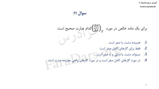 ‫ترمودینامیک‬ ‫آموزش‬۲
faradars.org/fvphy106
‫سوال‬11:
‫مورد‬ ‫در‬ ‫خالص‬ ‫ماده‬ ‫یک‬ ‫برای‬
𝜕𝐻
𝜕𝑃 𝑇
‫است‬ ‫صحیح‬ ‫عبارت‬ ‫کدام‬:
.1‫است‬ ‫صفر‬ ‫یا‬ ‫مثبت‬ ‫همیشه‬
.2‫است‬ ‫صفر‬ ‫کامل‬ ‫گازهای‬ ‫برای‬ ‫فقط‬
.3‫است‬ ‫صفر‬ ‫یا‬ ‫و‬ ‫منفی‬ ‫یا‬ ‫مثبت‬ ‫میتواند‬
.4‫است‬ ‫مثبت‬ ‫همیشه‬ ‫واقعی‬ ‫گازهای‬ ‫مورد‬ ‫در‬ ‫و‬ ‫است‬ ‫صفر‬ ‫کامل‬ ‫گازهای‬ ‫مورد‬ ‫در‬
37
‫س‬‫ر‬‫د‬‫ا‬‫ﺮ‬‫ﻓ‬
FaraDars.org
 