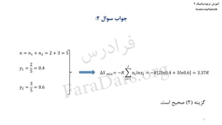 ‫ترمودینامیک‬ ‫آموزش‬۲
faradars.org/fvphy106
‫سوال‬ ‫جواب‬۲:
‫گزینه‬(2)‫است‬ ‫صحیح‬.
𝑛 = 𝑛1 + 𝑛2 = 2 + 3 = 5
𝑦1 =
2
5
= 0.4
𝑦2 =
3
5
= 0.6
∆𝑆 𝑚𝑖𝑥= −𝑅 ෍
𝑖=1
𝑗
𝑛𝑖 𝑙𝑛𝑥𝑖 = −𝑅 2𝑙𝑛0.4 + 3𝑙𝑛0.6 = 3.37𝑅
17
‫س‬‫ر‬‫د‬‫ا‬‫ﺮ‬‫ﻓ‬
FaraDars.org
 