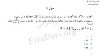 ‫ترمودینامیک‬ ‫آموزش‬۲
faradars.org/fvphy106
‫سوال‬6:
0.5𝑚3𝐶𝑂2‫و‬0.5𝑚3 𝑁2‫استاندارد‬ ‫شرایط‬ ‫در‬ ‫یک‬ ‫هر‬(1𝑏𝑎𝑟 ,25℃)‫مخلوط‬ ‫هم‬ ‫با‬
‫آید‬ ‫بدست‬ ‫شرایط‬ ‫همان‬ ‫گازتحت‬ ‫مخلوط‬ ‫تا‬ ‫میشوند‬.‫برحسب‬ ‫اختالط‬ ‫آنتروپی‬ ‫تغییر‬
𝐽
𝑚𝑜𝑙.𝐾
‫چقدر‬
‫است؟‬
(𝑅 = 8.3 ൗ𝐽
𝐾𝑚𝑜𝑙.𝐾 ,𝑒0.3 = 2)
.10
.22.49
.349.8
.41.28-
24
‫س‬‫ر‬‫د‬‫ا‬‫ﺮ‬‫ﻓ‬
FaraDars.org
 