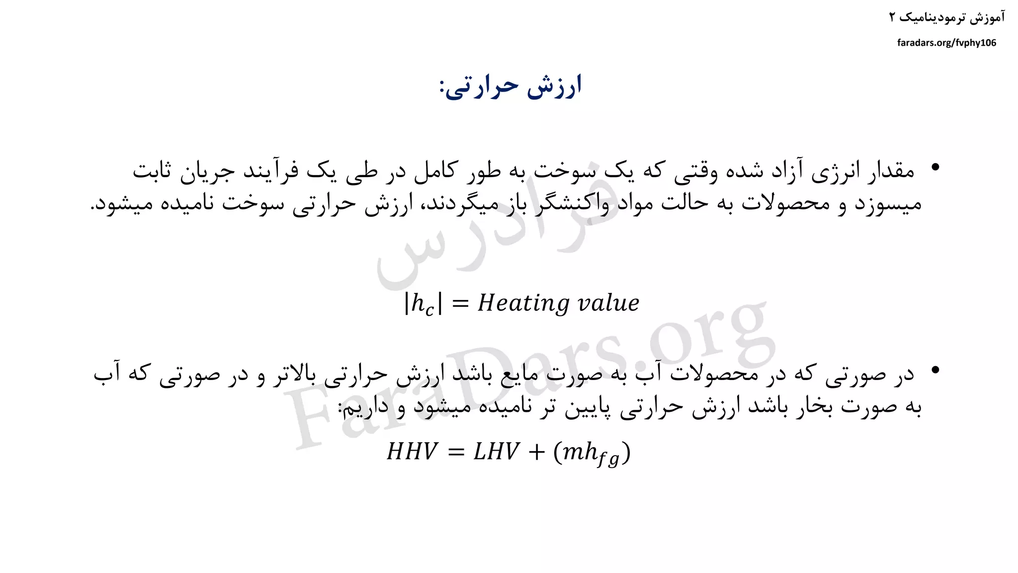 ‫ترمودینامیک‬ ‫آموزش‬۲
faradars.org/fvphy106
‫حرارتی‬ ‫ارزش‬:
ℎ 𝑐 = 𝐻𝑒𝑎𝑡𝑖𝑛𝑔 𝑣𝑎𝑙𝑢𝑒
𝐻𝐻𝑉 = 𝐿𝐻𝑉 + (𝑚ℎ 𝑓𝑔)
•‫ثابت‬ ‫جریان‬ ‫فرآیند‬ ‫یک‬ ‫طی‬ ‫در‬ ‫کامل‬ ‫طور‬ ‫به‬ ‫سوخت‬ ‫یک‬ ‫که‬ ‫وقتی‬ ‫شده‬ ‫آزاد‬ ‫انرژی‬ ‫مقدار‬
‫م‬ ‫نامیده‬ ‫سوخت‬ ‫حرارتی‬ ‫ارزش‬ ،‫میگردند‬ ‫باز‬ ‫واکنشگر‬ ‫مواد‬ ‫حالت‬ ‫به‬ ‫محصوالت‬ ‫و‬ ‫میسوزد‬‫یشود‬.
•‫ک‬ ‫صورتی‬ ‫در‬ ‫و‬ ‫باالتر‬ ‫حرارتی‬ ‫ارزش‬ ‫باشد‬ ‫مایع‬ ‫صورت‬ ‫به‬ ‫آب‬ ‫محصوالت‬ ‫در‬ ‫که‬ ‫صورتی‬ ‫در‬‫آب‬ ‫ه‬
‫داریم‬ ‫و‬ ‫میشود‬ ‫نامیده‬ ‫تر‬ ‫پایین‬ ‫حرارتی‬ ‫ارزش‬ ‫باشد‬ ‫بخار‬ ‫صورت‬ ‫به‬:
‫س‬‫ر‬‫د‬‫ا‬‫ﺮ‬‫ﻓ‬
FaraDars.org
 