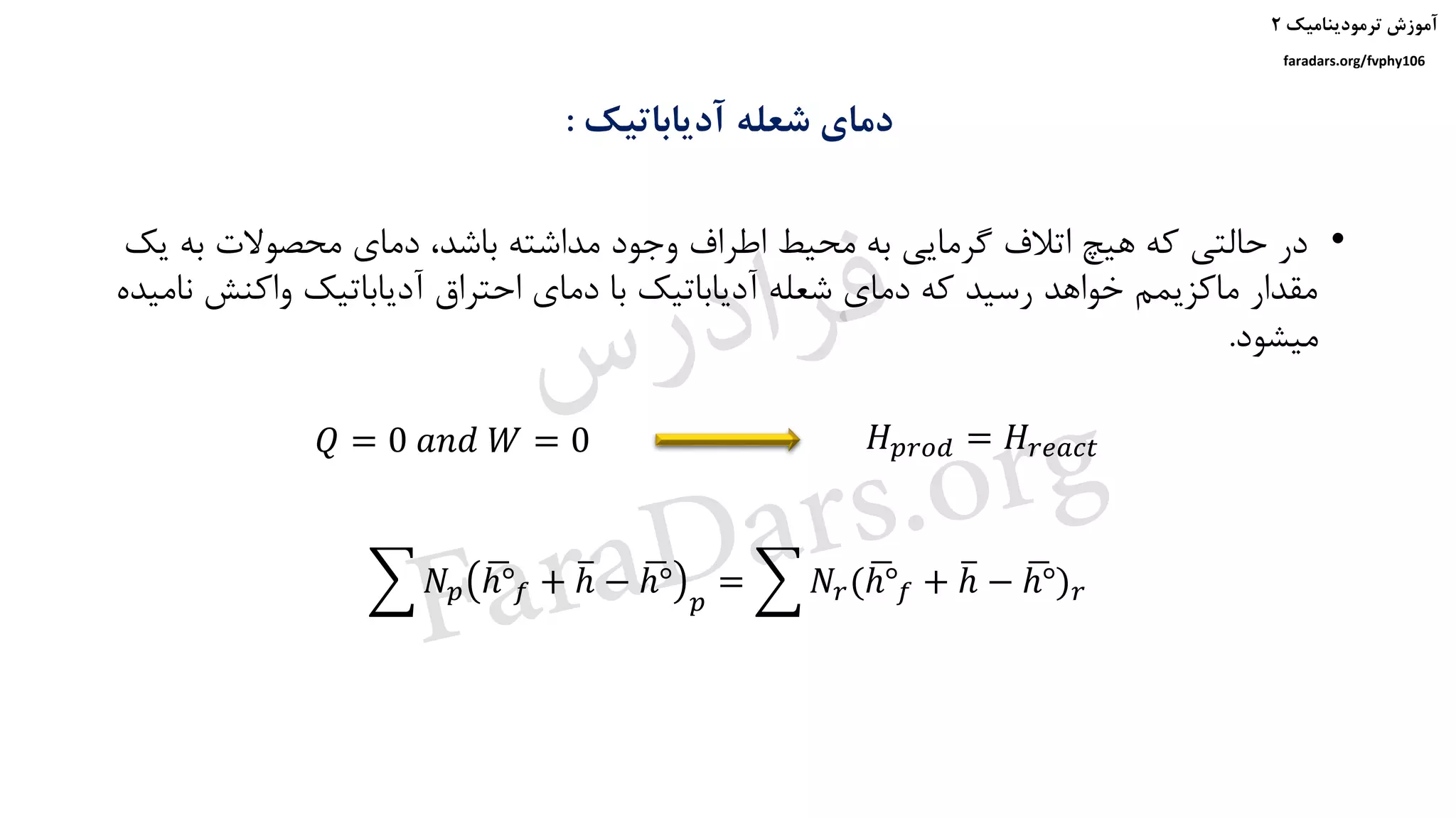 ‫ترمودینامیک‬ ‫آموزش‬۲
faradars.org/fvphy106
‫آدیاباتیک‬ ‫شعله‬ ‫دمای‬:
𝑄 = 0 𝑎𝑛𝑑 𝑊 = 0 𝐻 𝑝𝑟𝑜𝑑 = 𝐻𝑟𝑒𝑎𝑐𝑡
෍ 𝑁𝑝
ഥℎ° 𝑓 + തℎ − ഥℎ°
𝑝
= ෍ 𝑁𝑟( ഥℎ° 𝑓 + തℎ − ഥℎ°) 𝑟
•‫ب‬ ‫محصوالت‬ ‫دمای‬ ،‫باشد‬ ‫مداشته‬ ‫وجود‬ ‫اطراف‬ ‫محیط‬ ‫به‬ ‫گرمایی‬ ‫اتالف‬ ‫هیچ‬ ‫که‬ ‫حالتی‬ ‫در‬‫یک‬ ‫ه‬
‫واکنش‬ ‫آدیاباتیک‬ ‫احتراق‬ ‫دمای‬ ‫با‬ ‫آدیاباتیک‬ ‫شعله‬ ‫دمای‬ ‫که‬ ‫رسید‬ ‫خواهد‬ ‫ماکزیمم‬ ‫مقدار‬‫نامیده‬
‫میشود‬.
‫س‬‫ر‬‫د‬‫ا‬‫ﺮ‬‫ﻓ‬
FaraDars.org
 