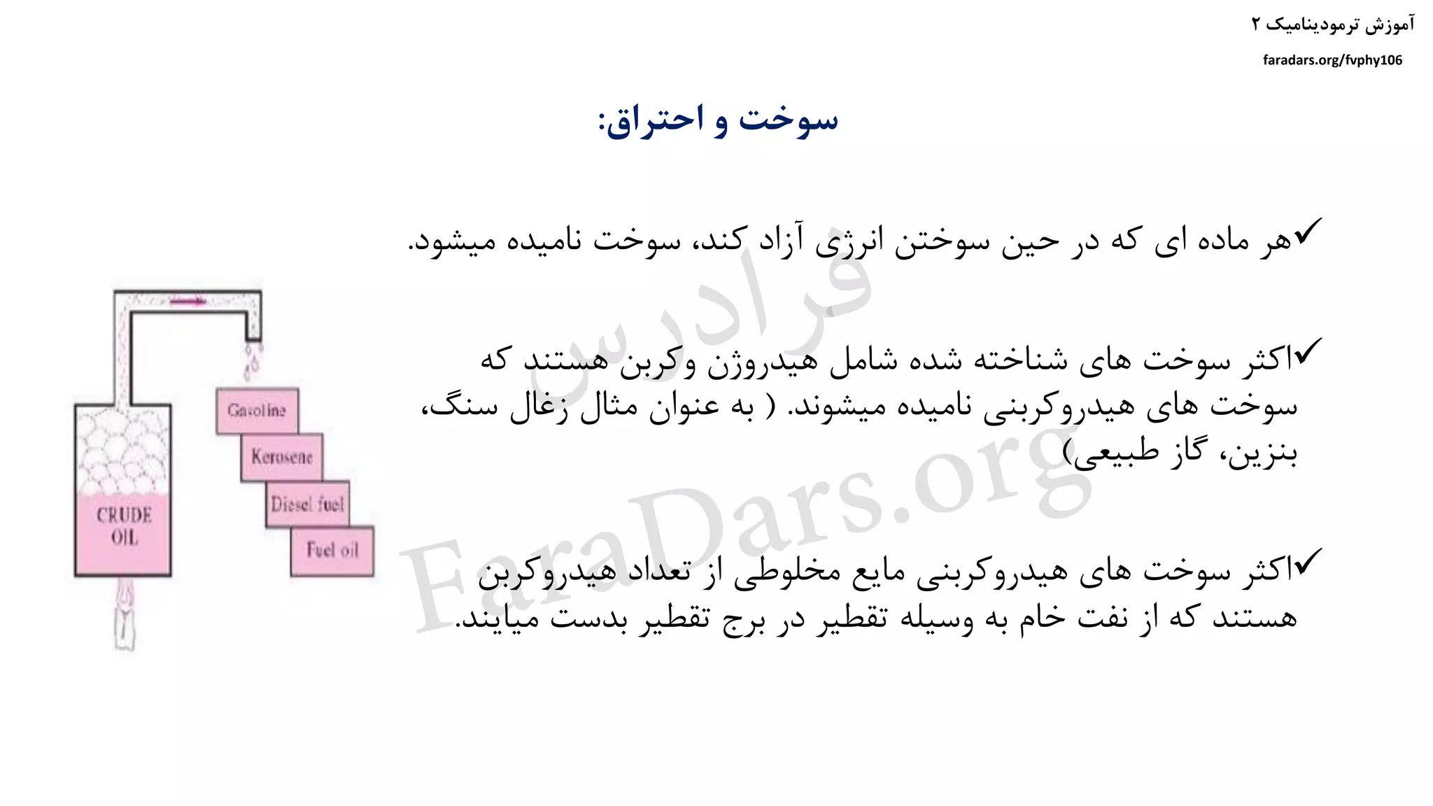 ‫ترمودینامیک‬ ‫آموزش‬۲
faradars.org/fvphy106
‫احتراق‬ ‫و‬ ‫سوخت‬:
‫میشو‬ ‫نامیده‬ ‫سوخت‬ ،‫کند‬ ‫آزاد‬ ‫انرژی‬ ‫سوختن‬ ‫حین‬ ‫در‬ ‫که‬ ‫ای‬ ‫ماده‬ ‫هر‬‫د‬.
‫که‬ ‫هستند‬ ‫وکربن‬ ‫هیدروژن‬ ‫شامل‬ ‫شده‬ ‫شناخته‬ ‫های‬ ‫سوخت‬ ‫اکثر‬
‫میشوند‬ ‫نامیده‬ ‫هیدروکربنی‬ ‫های‬ ‫سوخت‬( .‫سن‬ ‫زغال‬ ‫مثال‬ ‫عنوان‬ ‫به‬،‫گ‬
‫طبیعی‬ ‫گاز‬ ،‫بنزین‬)
‫هیدروکربن‬ ‫تعداد‬ ‫از‬ ‫مخلوطی‬ ‫مایع‬ ‫هیدروکربنی‬ ‫های‬ ‫سوخت‬ ‫اکثر‬
‫بدست‬ ‫تقطیر‬ ‫برج‬ ‫در‬ ‫تقطیر‬ ‫وسیله‬ ‫به‬ ‫خام‬ ‫نفت‬ ‫از‬ ‫که‬ ‫هستند‬‫میایند‬.
‫س‬‫ر‬‫د‬‫ا‬‫ﺮ‬‫ﻓ‬
FaraDars.org
 