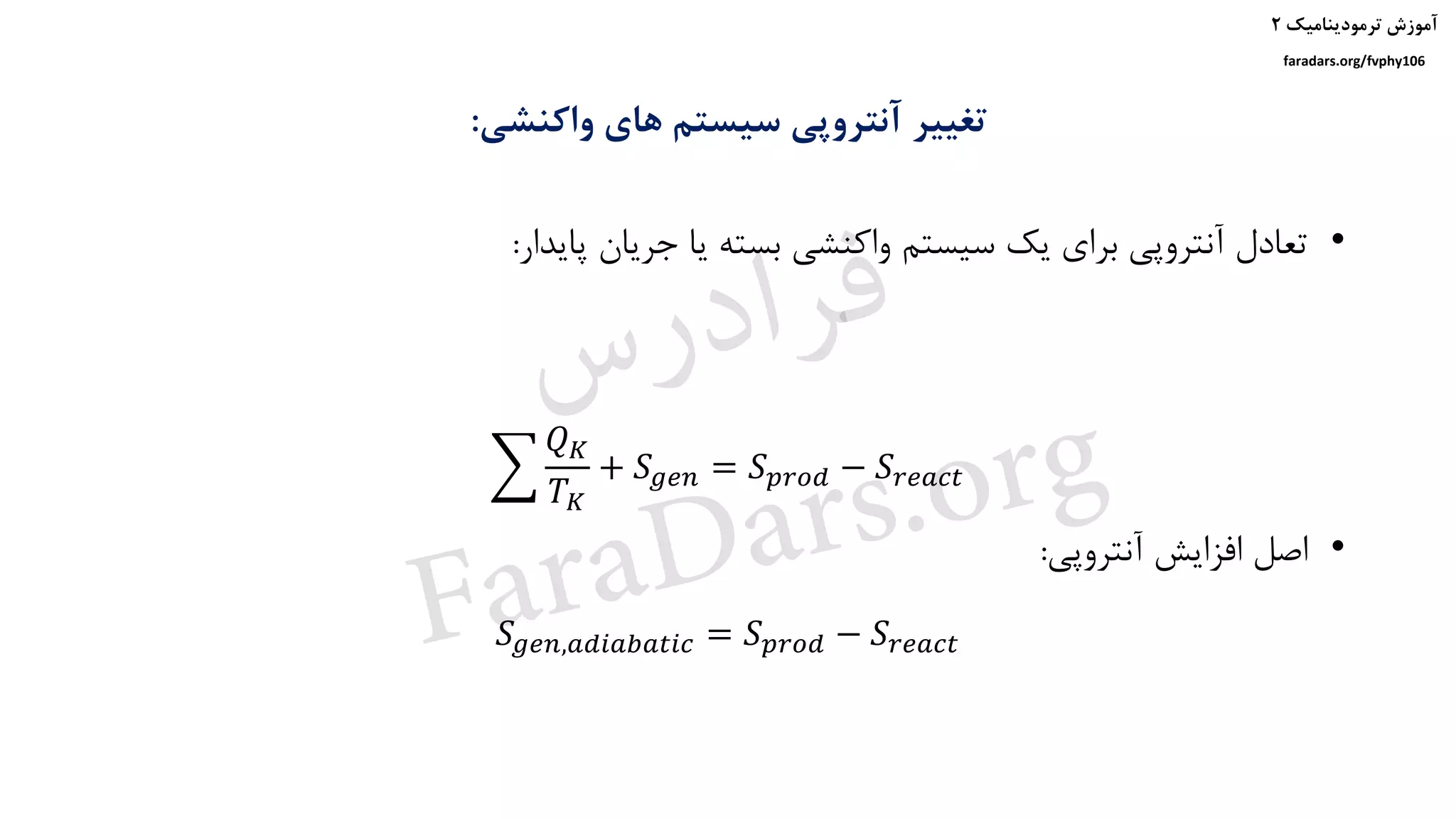 ‫ترمودینامیک‬ ‫آموزش‬۲
faradars.org/fvphy106
‫واکنشی‬ ‫های‬ ‫سیستم‬ ‫آنتروپی‬ ‫تغییر‬:
෍
𝑄 𝐾
𝑇 𝐾
+ 𝑆 𝑔𝑒𝑛 = 𝑆 𝑝𝑟𝑜𝑑 − 𝑆𝑟𝑒𝑎𝑐𝑡
𝑆 𝑔𝑒𝑛,𝑎𝑑𝑖𝑎𝑏𝑎𝑡𝑖𝑐 = 𝑆 𝑝𝑟𝑜𝑑 − 𝑆𝑟𝑒𝑎𝑐𝑡
•‫پایدار‬ ‫جریان‬ ‫یا‬ ‫بسته‬ ‫واکنشی‬ ‫سیستم‬ ‫یک‬ ‫برای‬ ‫آنتروپی‬ ‫تعادل‬:
•‫آنتروپی‬ ‫افزایش‬ ‫اصل‬:
‫س‬‫ر‬‫د‬‫ا‬‫ﺮ‬‫ﻓ‬
FaraDars.org
 